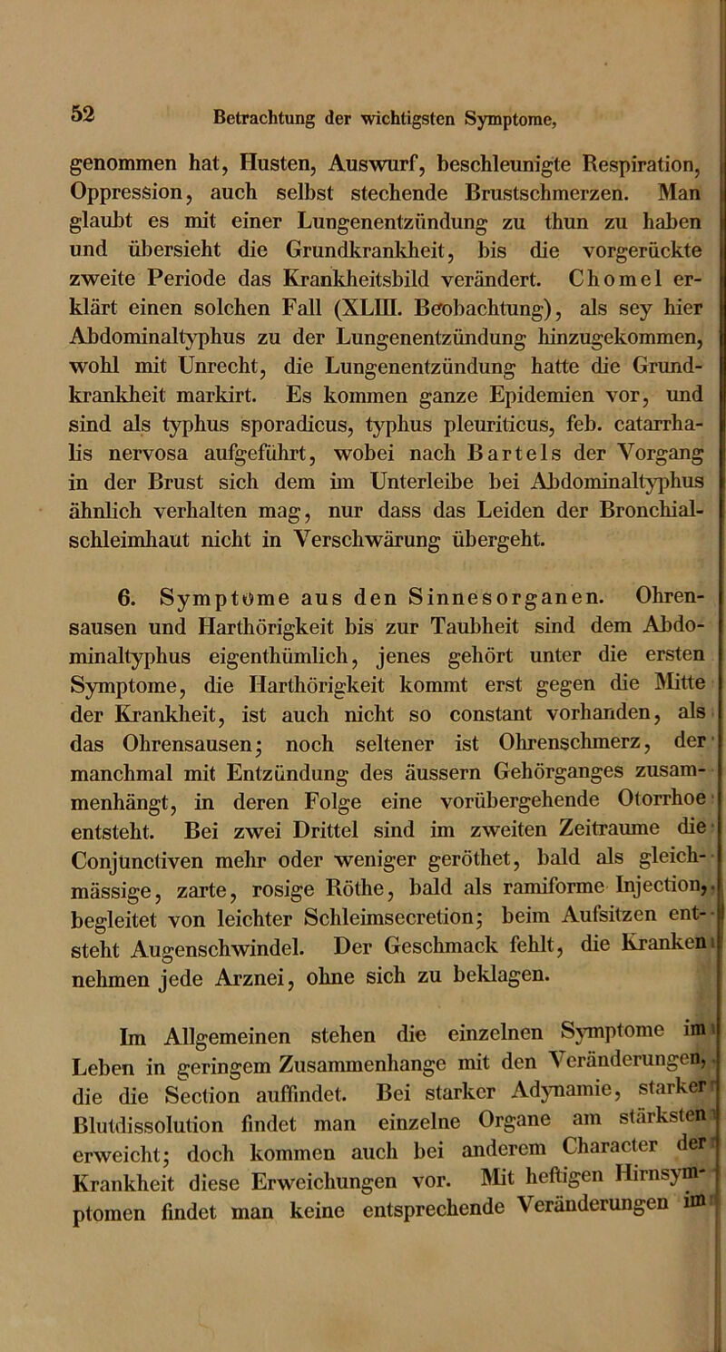 genommen hat, Husten, Auswurf, beschleunigte Respiration, i Oppression, auch selbst stechende Brustschmerzen. Man I glaubt es mit einer Lungenentzündung zu thun zu haben und übersieht die Grundkrankheit, bis die vorgerückte zweite Periode das Kranldieitsbild verändert. Chomel er- klärt einen solchen Fall (XLIII. Beobachtung), als sey hier Abdominaltyphus zu der Lungenentzündung hinzugekommen, wohl mit Unrecht, die Lungenentzündung hatte die Grund- krankheit markirt. Es kommen ganze Epidemien vor, und sind als typhus sporadicus, typhus pleuriticus, feb. catarrha- lis nervosa aufgeführt, wobei nach Bartels der Vorgang in der Brust sich dem im Unterleibe bei Abdominaltyphus ähnlich verhalten mag, nur dass das Leiden der Bronchial- schleimhaut nicht in Verschwärung übergeht. 6. Symptome aus den Sinnesorganen. Ohren- sausen und Harthörigkeit bis zur Taubheit sind dem Abdo- minaltyphus eigenthümlich, jenes gehört unter die ersten Symptome, die Harthörigkeit kommt erst gegen die Älitte der Krankheit, ist auch nicht so constant vorhanden, als das Ohrensausen; noch seltener ist Ohrenschmerz, der' manchmal mit Entzündung des äussern Gehörganges zusam- menhängt, in deren Folge eine vorübergehende Otorrhoe* entsteht. Bei zwei Drittel sind im zweiten Zeiträume die- Conjunctiven mehr oder weniger geröthet, bald als gleich- mässige, zarte, rosige Röthe, bald als ramiforme Injection,, begleitet von leichter Schleimsecretion; beim Aufsitzen ent-- steht Augenschwindel. Der Geschmack fehlt, die Krankem nehmen jede Arznei, ohne sich zu beklagen. Im Allgemeinen stehen die einzelnen Symptome im i Leben in geringem Zusammenhänge mit den Veränderungen, die die Section aulFindet. Bei starker Adjmamie, starker^ Blutdissolution findet man einzelne Organe am stärkstem erweicht; doch kommen auch bei anderem Character der Krankheit diese Erweichungen vor. Älit heftigen Hirnsym ptomen findet man keine entsprechende Veränderungen nn