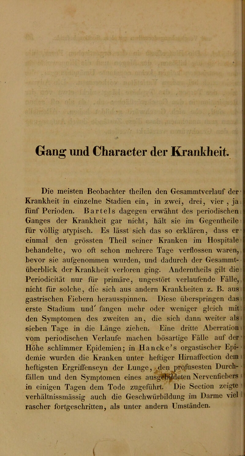 Gang und Character der Krankheit. Die meisten Beobachter theilen den Gesanuntverlauf der* Krankheit in einzelne Stadien ein, in zwei, drei, vier , jai fünf Perioden. Bartels dagegen erwähnt des periodischem Ganges der Krankheit gar nicht, hält sie im Gegentheilc’ für völlig atypisch. Es lässt sich das so erklären, dass er* einmal den grössten Theil seiner Kranken im Hospitale- behandelte, wo oft schon mehrere Tage verflossen waren,, bevor sie aufgenommen wurden, und dadurch der Gesammt- überblick der Krankheit verloren ging. Anderntheils gilt die; Periodicität nur für primäre, ungestört verlaufende Fälle,, nicht für solche, die sich aus andern Krankheiten z. B. aus: gastrischen Fiebern herausspinnen. Diese überspringen dasi erste Stadium und' fangen mehr oder weniger gleich mit | den Symptomen des zweiten an, die sich dann weiter als: sieben Tage in die Länge ziehen. Eine dritte Aljerrationi vom periodischen Verlaufe machen bösartige Fälle auf der • Höhe schlimmer Epidemien; in Hancke’s orgastischer Epi-• demie wurden die Kranken unter heftiger Hirnafiection dem i heftigsten Ergriffenseyn der Lunge, ^dennrq^sesten Durch-- fallen und den Symptomen eines aiis^ll^^eten Nervenfiebers = in einigen Tagen dem Tode zugeführt. Die Section zeigte ■ verhältnissmässig auch die Geschwürbildung im Darme viel' rascher fortgeschritten, als unter andern Umständen. '