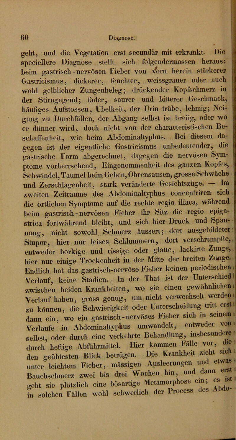 geht, und die Vegetation erst secundär mit erkrankt. Die speciellere Diagnose stellt sich folgendermassen heraus: i beim gastrisch - nervösen Fieber von ’s^rn herein stärkerer j Gastricismus, dickerer, feuchter, weissgrauer oder auch wohl gelblicher Zungenbeleg; drückender Kopfschmerz in der Stirngegend; fader, saurer und bitterer Geschmack, häufiges Aufstossen, Übelkeit, der Urin trübe, lehmig; Nei- gung zu Durchfällen, der Abgang selbst ist breiig, oder wo er dünner wird, doch nicht von der characteristischen Be- schaffenheit, wie beim Abdominaltyphus. Bei diesem da- gegen ist der eigentliche Gastricismus unbedeutender, die gastrische Form abgerechnet, dagegen die nervösen Sym- ptome vorherrschend, Eingenommenheit des ganzen Kopfes, Schwindel, Taumel beim Gehen, Ohrensausen, grosse Schwäche und Zerschlagenheit, stark veränderte Gesichtszüge. — Im zweiten Zeiträume des Abdominaltyphus concentriren sich die örtlichen Symptome auf die rechte regio iliaca, während beim gastrisch - nervösen Fieber ihr Sitz die regio epiga- strica fortwährend bleibt, und sich hier Druck und Span- nung, nicht sowohl Schmerz äussert; dort ausgebildeter Stupor, hier nur leises Schlummern, dort verschrumpfte, entweder borkige und rissige oder glatte, lackirte Zunge, hier nur einige Trockenheit in der Mitte der breiten Zunge, Endlich hat das gastrisch-nervöse Fieber keinen periodischen Verlauf, keine Stadien. In der That ist der Unterschied zwischen beiden Krankheiten, wo sie einen gewöhnKchen Verlauf haben, gross genug, um nicht verwechselt werden zu können, die Schwierigkeit oder Unterscheidung tritt erst dann ein, wo ein gastrisch-nervöses Fieber sich m seinem Verlaufe in Abdominaltyphus umwandelt, entweder von selbst, oder durch eine verkehrte Behandlung, insbesondere durch heftige Abführmittel. Hier kommen FäUe vor, die den geübtesten Blick betrügen. Die Krankheit zieht sie unter leichtem Fieber, mässigen Ausleerungen und etwa Bauchschmerz zwei bis drei Woehen hin, un ann geht sie plötzlich eine bösartige Metamorphose ein; es i in solchen Fällen wohl schwerlich der Process des