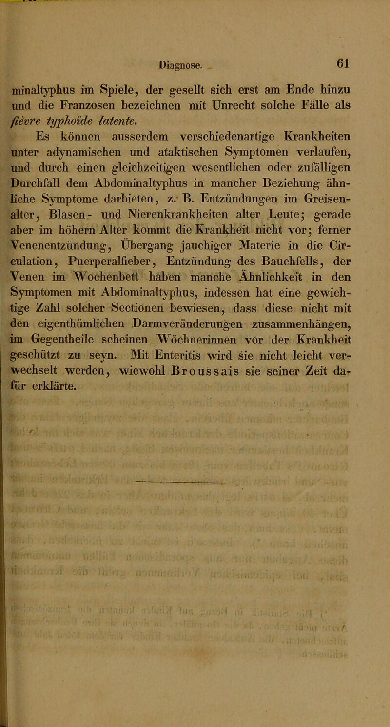 minaltyphus im Spiele, der ge.sellt sich erst am Ende hinzu und die Franzosen bezeichnen mit Unrecht solche Fälle als fievre typhoide latente. Es können ausserdem verschiedenartige Krankheiten unter adynamischen und ataktischen Symptomen verlaufen, und durch einen gleichzeitigen wesentlichen oder zufälligen Durchfall dem Ahdominaltyphus in mancher Beziehung ähn- hche Symptome darbieten, z.* B. Entzündungen im Greisen- alter, Blasen- und Nierenkrankheiten alter Leute; gerade aber im hohem Alter kommt die Krankheit nicht vor; ferner Venenentzündung, Übergang jauchiger Materie in die Cir- culation, Puerperalfieber, Entzündung des Bauchfells, der Venen im Wochenbett haben manche Ähnlichkeit in den Symptomen mit Abdominaltyphus, indessen hat eine gewich- tige Zahl solcher Sectionen bewiesen, dass diese nicht mit den eigenthümlichen Darmveränderungen Zusammenhängen, im Gegentheile scheinen Wöchnerinnen vor der Krankheit geschützt zu seyn. Mit Enteritis wird sie nicht leicht ver- wechselt werden, wiewohl Broussais sie seiner Zeit da- für erklärte.