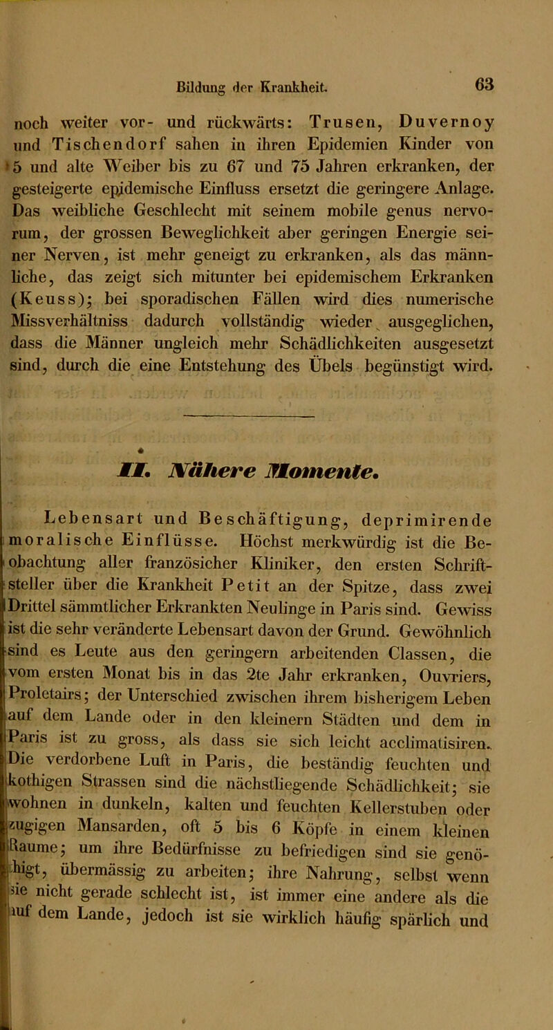 noch weiter vor- und rückwärts: Trusen, Duvernoy und Tischendorf sahen in ihren Epidemien Kinder von >5 und alte Weiber bis zu 67 und 75 Jahren erkranken, der gesteigerte epidemische Einfluss ersetzt die geringere Anlage. Das weibliche Geschlecht mit seinem mobile genus nervo- rum, der grossen Beweglichkeit al)er geringen Energie sei- ner Nerven, ist mehr geneigt zu erkranken, als das männ- liche, das zeigt sich mitunter bei epidemischem Erkranken (Keuss)^ bei sporadischen Fällen wird dies numerische Missverhältniss dadurch vollständig wieder^ ausgeglichen, dass die Männer ungleich mehr Schädlichkeiten ausgesetzt sind, durch die eine Entstehung des Übels begünstigt wird. JTJ. Nähere Momente. Lebensart und Beschäftigung, deprimirende moralische Einflüsse. Höchst merkwürdig ist die Be- obachtung aller französicher Kliniker, den ersten Schrift- steller über die Krankheit Petit an der Spitze, dass zwei Drittel sämmtlicher Erkrankten Neulinge in Paris sind. Gewiss ist die sehr veränderte Lebensart davon der Grund. Gewöhnlich sind es Leute aus den geringem arbeitenden Classen, die vom ersten Monat bis in das 2te Jahr erkranken, Ouvriers, Proletairs; der Unterschied zwischen ihrem bisherigem Leben auf dem Lande oder in den kleinern Städten und dem in Paris ist zu gross, als dass sie sich leicht acclimatisiren.. Die verdorbene Luft in Paris, die beständig feuchten und kothigen Strassen sind die nächstliegende Schädlichkeit; sie wohnen in dunkeln, kalten und feuchten Kellerstuben oder zugigen Mansarden, oft 5 bis 6 Köpfe in einem kleinen Raume; um ihre Bedürfnisse zu befriedigen sind sie genö- higt, übermässig zu arbeiten; ihre Nahrung, selbst wenn de nicht gerade schlecht ist, ist immer eine andere als die luf dem Lande, jedoch ist sie wirklich häufig spärlich und ■