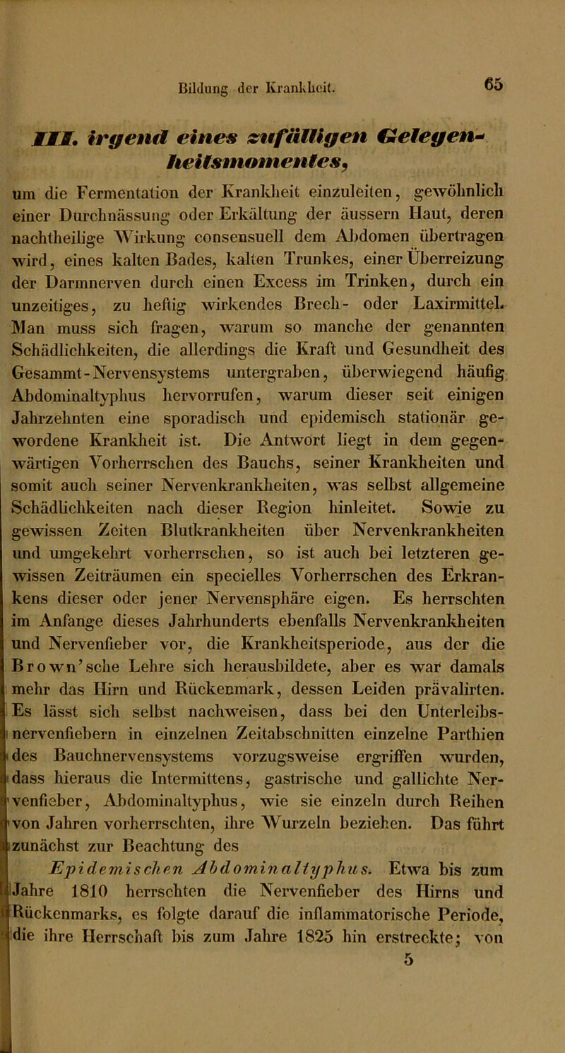 III, irgend eines {sufäiUgen Gelegen^ heitsniomentes^ um die Fermentation der Kranldieit einzuleiten, gewöhnlich einer Durchnässung oder Erkältung der äussern Haut, deren nachtheilige Wirkung consensuell dem AJ>doraen übertragen wird, eines kalten Bades, kalten Trunkes, einer Überreizung der Darmnerven durch einen Excess im Trinken, durch ein unzeitiges, zu heftig wirkendes Brech- oder Laxirmitteb Man muss sich fragen, warum so manche der genannten Schädlichkeiten, die allerdings die Kraft und Gesundheit des Gesammt-Nervensystems untergraben, überwiegend häufig Abdominaltyphus liervorrufen, warum dieser seit einigen Jahrzehnten eine sporadisch und epidemisch stationär ge- wordene Krankheit ist. Die Antwort liegt in dem gegen- wärtigen Vorherrschen des Bauchs, seiner Krankheiten und somit auch seiner Nervenkranldieiten, was selbst allgemeine Schädbehkeiten nach dieser Region hinleitet. Sowde zu gewissen Zeiten Blutkrankheiten über Nervenkrankheiten und umgekehrt vorherrschen, so ist auch bei letzteren ge- wissen Zeiträumen ein specielles Vorherrschen des Erkran- kens dieser oder jener Nervensphäre eigen. Es herrschten im Anfänge dieses Jahrhunderts ebenfalls Nervenkranldieiten und Nervenfieber vor, die Krankheitsperiode, aus der die Brown’sehe Lehre sich herausbildete, aber es war damals mehr das Hirn und Rückenmark, dessen Leiden prävalirten. Es lässt sich selbst nachweisen, dass bei den Unterleibs- 1 nervenfiebern in einzelnen Zeitabschnitten einzelne Parthien I des Bauchnervensystems vorzugsweise ergriifen wurden, idass hieraus die Intermittens, gastrische und gallichte Ner- 'venfieber, Abdominaltyphus, wie sie einzeln durch Reihen 'von Jahren vorherrschten, ihre Wurzeln beziehen. Das führt izunächst zur Beachtung des Epidemischen Ahdomin aHyphits. Etwa bis zum IJahre 1810 herrschten die Nervenfieber des Hirns und i Rückenmarks, es folgte darauf die inflammatorische Periode, 5 die ihre Herrschaft bis zum Jahre 1825 hin erstreckte; von