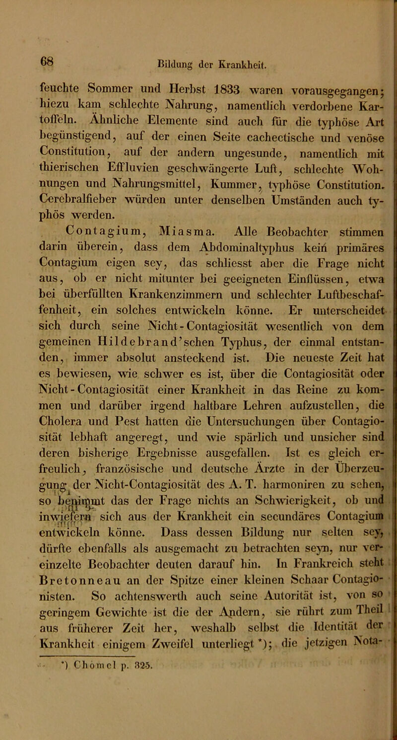 feuchte Sommer und Herbst 1833 waren vorausgegangen; | hiezu kam schlechte Nahrung, namentlich verdorbene Kar- j toffeln. Ähnliche Elemente sind auch für die typhöse Art begünstigend, auf der einen Seite cachectische und venöse Constitution, auf der andern ungesunde, namentlich mit thierischen Effluvien geschwängerte Luft, schlechte Woh- nungen und Nahrungsmittel, Kummer, typhöse Constitution. Cerebralfieber würden unter denselben Umständen auch ty- phös werden. Contagium, Miasma. Alle Beobachter stimmen darin überein, dass dem Abdominaltyphus keiii primäres Contagium eigen sey, das schliesst aber die Frage nicht aus, ob er nicht mitunter bei geeigneten Einflüssen, etwa bei überfüllten Krankenzimmern und schlechter Luftbeschaf- fenheit, ein solches entwickeln könne. Er miterscheidet sich durch seine Nicht - Contagiosität wesentlich von dem gemeinen Hildebrand’schen Typhus, der einmal entstan- den, immer absolut ansteckend ist. Die neueste Zeit hat es bewiesen, wie schwer es ist, über die Contagiosität oder Nicht - Contagiosität einer Krankheit in das Reine zu kom- men und darüber irgend haltbare Lehren aufzustellen, die Cholera und Pest hatten die Untersuchungen über Contagio- sität lebhaft angeregt, und wie spärbch und unsicher sind deren bisherige Ergebnisse ausgefallen. Ist es gleich er- freulich, französische und deutsche Ärzte in der Überzeu- gung der Nicht-Contagiosität des A. T. harmoniren zu sehen, so i)i^i|iipmt das der Frage nichts an Schwierigkeit, ob und i inwiefern sich aus der Krankheit ein secundäres Contagium entwickeln könne. Dass dessen Bildung nur selten sey, dürfte ebenfalls als ausgemacht zu betrachten sejm, nur ver- einzelte Beobachter deuten darauf hin. In Frankreich steht Bretonneau an der Spitze einer kleinen Schaar Contagio- nisten. So achtenswertli auch seine Autorität ist, von so geringem Gewichte ist die der Apdern, sie rührt zum Theil aus früherer Zeit her, weshalb selbst die Identität der ICrankheit einigem Zweifel unterliegt*); die jetzigen Nota- *) Chömcl p. 82-5.