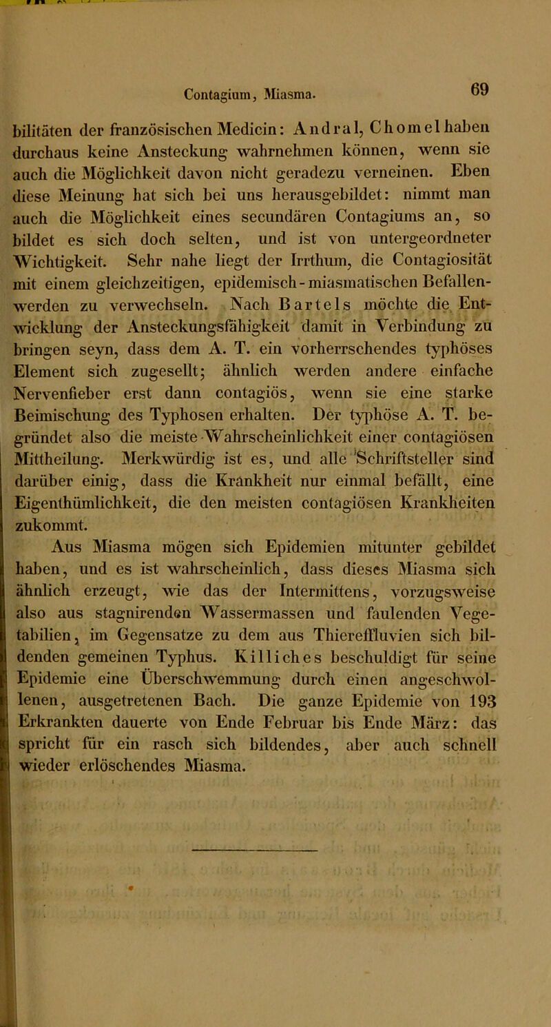 Contagium, Miasma. bilitäten der französischen Medicin: Andral, Chomel haben durchaus keine Ansteckung wahrnehmen können, wenn sie auch die Möglichkeit davon nicht geradezu verneinen. Eben diese Meinung hat sich bei uns herausgebildet: nimmt man auch die Möglichkeit eines secundären Contagiums an, so bildet es sich doch selten, und ist von untergeordneter Wichtigkeit. Sehr nahe liegt der Irrthum, die Contagiosität mit einem gleichzeitigen, epidemisch - miasmatischen Befallen- werden zu verwechseln. Nach Bartels möchte die Ent- wicklung der Ansteckungsfahigkeit damit in Verbindung zu bringen seyn, dass dem A. T. ein vorherrschendes typhöses Element sich zugesellt; ähnlich werden andere einfache Nervenfieber erst dann contagiös, wenn sie eine starke Beimischung des Typhosen erhalten. Der tyi^höse A. T. be- gründet also die meiste-Wahrscheinlichkeit einer contagiösen Mittheilung. Merkwürdig ist es, und alle 'Schriftsteller sind darüber einig, dass die Kranldieit nur einmal befällt, eine Eigenthümlichkeit, die den meisten contagiösen Krankheiten zukommt. Aus Miasma mögen sich Epidemien mitunter gebildet haben, und es ist wahrscheinlich, dass dieses Miasma sich ähnlich erzeugt, wie das der Intermittens, vorzugsweise also aus stagnirenden Wassermassen und faulenden Vege- tabilien, im Gegensätze zu dem aus Thiereffluvien sich bil- denden gemeinen Typhus. Killiches beschuldigt für seine Epidemie eine Überschwemmung durch einen angeschwol- lenen, ausgetretenen Bach. Die ganze Epidemie von 193 Erkrankten dauerte von Ende Februar bis Ende März: das spricht für ein rasch sich bildendes, aber auch schnell wieder erlöschendes Äliasma.