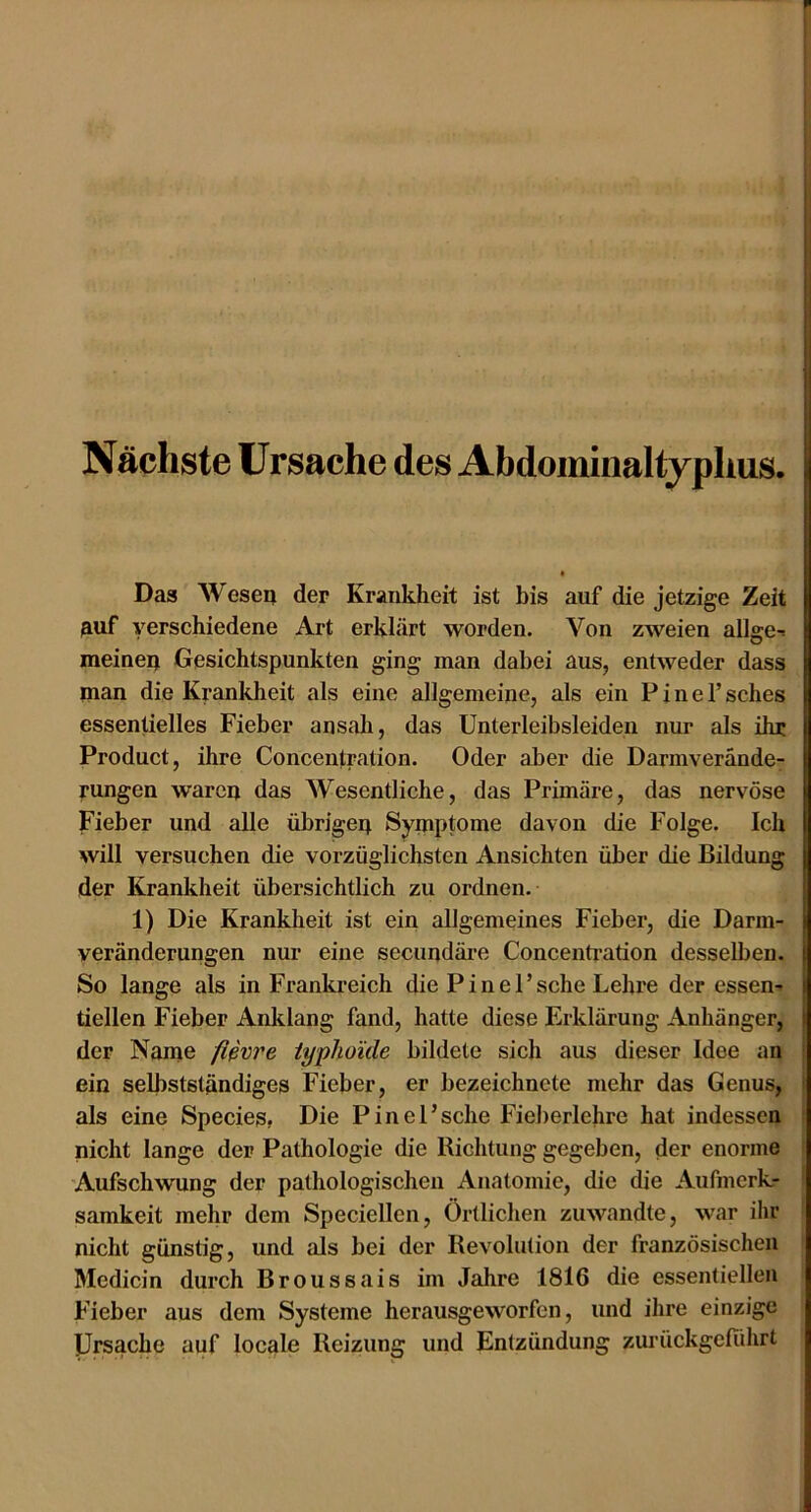 1 Nächste Ursache des Abdoiniiialtyphus. Das Wesea der Krankheit ist bis auf die jetzige Zeit ^uf verschiedene Art erklärt worden. Von zweien allge-> meineij Gesichtspunkten ging man dabei aus, entweder dass man die Krankheit als eine allgemeine, als ein P i n e 1’ sches essentielles Fieber ansali, das Unterleibsleiden nur als ihr Product, ihre Concentration. Oder aber die Darmverände- rungen waren das Wesentliche, das Primäre, das nervöse Fieber und alle übrigen Symptome davon die Folge. Ich will versuchen die vorzüglichsten Ansichten über die Bildung der Krankheit übersichtlich zu ordnen. 1) Die Krankheit ist ein allgemeines Fieber, die Darm- veränderungen nur eine secundäre Concenti’ation desselben. So lange als in Frankreich die P i n e P sehe Lehre der essen- tiellen Fieber Anldang fand, hatte diese Erklärung Anhänger, der Name flßvre typhoide bildete sich aus dieser Idee an ein selbstständiges Fieber, er bezeichnete mehr das Genus, als eine Species» Die Pinel’sche Fieberlehre hat indessen nicht lange der Pathologie die Richtung gegeben, der enorme 'Aufschwung der pathologischen Anatomie, die die Aufmerk- samkeit mehr dem Speciellcn, Örtlichen zuwandte, war ihr nicht günstig, und als bei der Revolution der französischen Medicin durch Broussais im Jahre 1816 die essentiellen Fieber aus dem Systeme herausgeworfen, und ihre einzige Ursache auf locale Reizung und Entzündung zurückgeführt