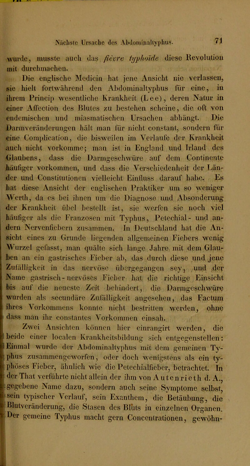 wurde, musste aucli das ßevre typhoide diese Revolution mit durclimacheu. Die englische Medicin hat jene iVnsicht nie verlassen, sie hielt fortwährend den Al3dominaltyplius für eine, in ihrem Princip wesentliche Krankheit (Lee), deren Natur in einer Allection des Blutes zu bestehen scheine, die oft von endemisclien und miasmatischen Ursachen abhängt. Die Darmveränderungen hält man für nicht constant, sondern für eine Complication, die bisweilen im Verlaufe der Krankheit auch nicht vorkomme; man ist in England und Irland des Ulaubens, dass die Darmgeschwüre auf dem Continente häufiger Vorkommen, und dass die Verschiedenheit der Län- der und Constitutionen vielleicht Einfluss darauf htdie. Es hat diese Ansicht der englischen Praktiker um so weniger Werth, da es bei ihnen um die Diagnose und Absonderung der Krankheit übel bestellt ist, sie werfen sie noch viel häufiger als die Franzosen mit Typhus, Petechial- und an- dern Nervenfiebern zusammen. In Deutschland hat die An- sicht eines zu Grunde liegenden allgemeinen Fiebers wenig Wurzel gefasst, man quälte sich lange Jahre mit dem Glau- ben an ein gastrisches Fieber ab, das durch diese und jene Zufälligkeit in das nervöse üJiergegangen sey, und der Name gastrisch - nervöses Fieber hat die richtige Einsicht bis auf die neueste Zeit behindert, die Darmgeschwüre wurden als secundäre Zufälligkeit angesehen, das Factum ihres Vorkommens konnte nicjit bestritten werden, ohne dass man ihr constantes Vorkommen einsah. Zwei Ansichten können hier einrangirt werden, die beide einer localen Krankheitsbilduno' sich entffeffenstellen: O O w Einmal wurde der Abdominaltyphus mit dem gemeinen Ty- phus zusammengeworfen, oder doch wenigstens als ein ty- phöses Fieber, ähnlich wie die Petechialfieber, betrachtet. In der That verführte nicht allein der ihm von Autenrieth d. A., gegebene Name dazu, sondern auch seine Symptome selbst, sein Uqiischer Verlauf, sein Exanthem, die Betäubung, die ßlutvcränderung, die Stasen des Bliits in einzelnen Organen. Oer gemeine Typhus macht gern Conceiitrationen, gewöhn-