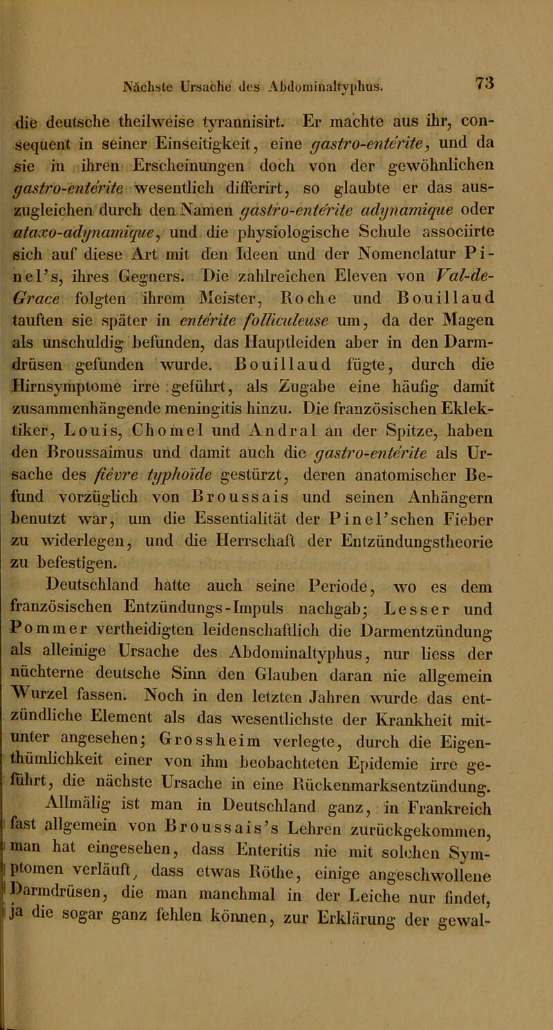 die deutsche theilweise tyrannisirt. Er machte aus ihr, con- sequent in seiner Einseitigkeit, eine gasiro-enterite, und da sie in ihren Erscheinungen doch von der gewöhnlichen gasiro-enterite wesentlich dilFerirt, so glaubte er das aus- zugleichen durch den Namen gastiro-enterite adynamique oder ataxo-adynamique ^ und die physiologische Schule associirte sich auf diese Art mit den Ideen und der Nomenclatur Pi- nel’s, ihres Gegners. Die zahlreichen Eleven von Val-de- Grace folgten ihrem Meister, Roche und Bouillaud tauften sie später in enierite folliaileuse um, da der Magen als unschuldig befunden, das Hauptleiden aber in den Darm- drüsen gefunden wurde. Bouillaud fügte, durch die Hirnsymptome irre geführt, als Zugabe eine häufig damit zusammenhängende meningitis hinzu. Die französischen Eklek- tiker, Louis, Chomel und Andral an der Spitze, haben den Broussaimus und damit auch die gasiro-enterite als Ur- sache des fieore typhoide gestürzt, deren anatomischer Be- fund vorzüglich von Broussais und seinen Anhängern benutzt war, um die Essentialität der Pinel’schen Fieber zu widerlegen, und die Herrschaft der Entzündungstheorie zu befestigen. Deutschland hatte auch seine Periode, wo es dem französischen Entzündungs-Impuls nachgab- Besser und Pommer vertheidigten leidenschaftlich die Darmentzündung als alleim’ge Ursache des Abdominaltyphus, nur liess der nüchterne deutsche Sinn den Glauben daran nie allgemein Wurzel fassen. Noch in den letzten Jahren wurde das ent- zündliche Element als das wesentlichste der Krankheit mit- unter angesehen- Grossheim verlegte, durch die Eigen- thümlichkeit einer von ihm beobachteten Epidemie irre ge- führt, die nächste Ursache in eine Rückenmarksentzündung. Allmälig ist man in Deutschland ganz, in Frankreich fast allgemein von Broussais’s Lehren zurückgekommen, man hat eingesehen, dass Enteritis nie mit solchen Sym- ptomen verläuft^ dass etwas Röthe, einige angeschwollene Darmdrüsen, die man manchmal in der Leiche nur findet, tja die sogai- ganz fehlen können, zur Erklärung der gewal-