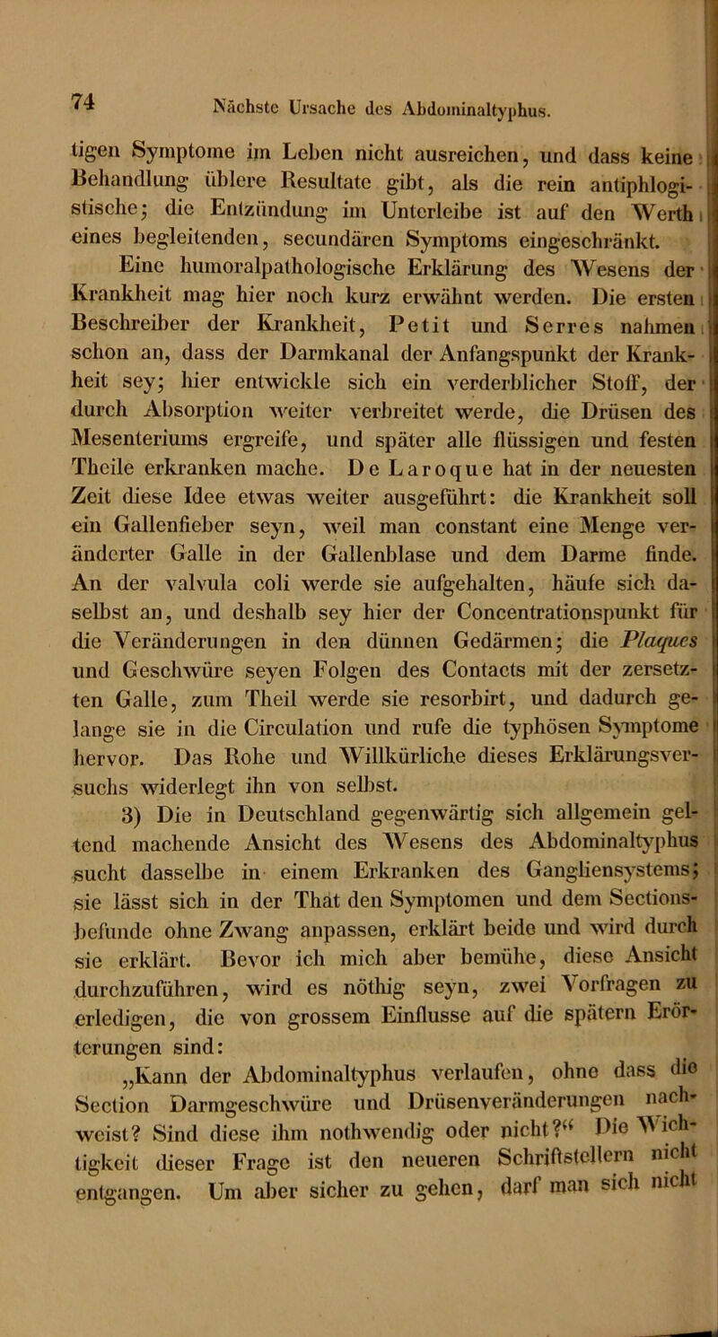 ligen Symptome ijn Leben nicht ausreichen, und dass keine i Behandlung üblere Resultate gibt, als die rein antiphlogi- [ stische; die Entzündung im Untcrleibe ist auf den Werth ij eines begleitenden, secundären Symptoms eingeschränkt. i Eine humoralpathologische Erklärung des Wesens der ■ Krankheit mag hier noch kurz erwähnt werden. Die ersten i Beschreiber der Krankheit, Petit und Serres nahmenij schon an, dass der Darmkanal der Anfangspunkt der Krank- heit sey; liier entwickle sich ein verderblicher Stoff, der durch Absorption weiter verbreitet werde, die Drüsen des Mesenteriums ergreife, und später alle flüssigen und festen Theile erkranken mache. De Laroque hat in der neuesten Zeit diese Idee etwas weiter ausgeführt: die Krankheit soll ein Gallenfieber seyn, weil man constant eine Menge ver- änderter Galle in der Gallenblase und dem Darme finde. An der valvula coli werde sie aufgehalten, häufe sich da- selbst an, und deshalb sey hier der Concentrationspunkt für die Veränderungen in den dünnen Gedärmen; die Plaques und Geschwüre seyen Folgen des Contacts mit der zersetz- ten Galle, zum Th eil werde sie resorbirt, und dadurch ge- lange sie in die Circulation und rufe die typhösen Symptome hervor. Das Rohe und Willkürliche dieses Erklärungsver- suchs widerlegt ihn von seUist. ' 3) Die in Deutschland gegenwärtig sich allgemein gel- ! tend machende Ansicht des AVesens des Abdominaltyphus ^ sucht dasselbe in einem Erkranken des Ganghensystems; i sie lässt sich in der That den Symptomen und dem Sections- befiinde ohne Zwang anpassen, erklärt beide und wird durch sie erklärt. Bevor ich mich aber bemühe, diese Ansicht durchzuführen, wird es nötliig seyn, zwei A^orfragen zu erledigen, die von grossem Einflüsse auf die spätem Erör- terungen sind: „Kann der Abdominaltyphus verlaufen, ohne dass (ho Seclion Darmgeschwüre und Drüsenveränderungen nach- weist? Sind diese ihm nothwendig oder nicht Die AA'ich- tigkeit tlieser Frage ist den neueren Schriflstcllern nicht entgangen. Um al)er sicher zu gehen, darf man sich nicht