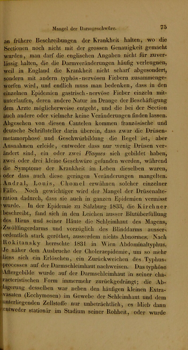 Mangel der Daruigeschwürc. au frühere Beschreibungen der Krankheit halten, wo die Sectionen noch nicht mit der grossen Genauigkeit gemacht wui'den, man darf die englischen Angaben nicht für zuver- lässig halten, die die Darm Veränderungen häufig verleugnen, weil in England die Krankheit nicht scharf abgesondert, sondern mit andern typhös-nervösen Fiebern zusammenge- worfen wird, und endlich muss man bedenken, dass in den einzelnen Epidemien gastrisch - nervöse Fieber einzeln mit- unterlaufen, deren andere Natur im Drange der Beschäftigung dem Arzte möglicherweise entgeht, und die bei der Section auch andere oder vielmehr keine Veränderungen finden lassen. Abgesehen von diesen Cautelen kommen französische und deutsche Schriftsteller darin überein, dass zwar die Drüsen- metamorphose und Geschwürbildung die Regel ist, aber Ausnahmen erleide, entweder dass nur wenig Drüsen ver- ändert sind, ein oder zwei Plaques sich gebildet haben, zwei oder drei kleine Geschwüre gefunden werden, während die Symptome der Kranldieit im Leben dieselben waren, ' oder dass auch diese geringen Veränderungen mangelten. Andral, Louis, Chomel erwähnen solcher einzelner 1 Fälle. Noch gewichtiger Mdrd der Mangel der Drüsenalte- iration dadurch, dass sie auch in ganzen Epidemien vermisst wurde. In der Epidemie zu Salzburg 1833, die Kirchner beschreibt, fand sich in den Leichen ausser Blutüberfüllung des Hirns und seiner Häute die Schleimhaut des Magens, Zwölffingerdarms und vorzüglich des Blinddarms ausser-, ordentlich stark geröthet, ausserdem nichts Abnormes, Nach Rokitansky herrschte 1831 in Wien Abdominaltyphus. Je näher dem Ausbruche der Choleraepidemie, um so mehr iliess sich ein Erlöschen, ein Zurückweichen des Typhus-r processes auf der Darmschleimliaut nachweisen. Das typhöse Aftergcbilde wurde auf der Darmschleimhaut in seiner cha- racteristischen Form immermehr zurückgedrängt; die Ab- lagerung desselben war neben den häufigen kleinen Extra- vasaten (Ecchymosen) im Gewebe der Schleünhaut und dem unterliegenden Zellstolle nur unbeträchtlich, es blieb dann entweder stationär im Stadium seiner Rohheit, oder wurde t i