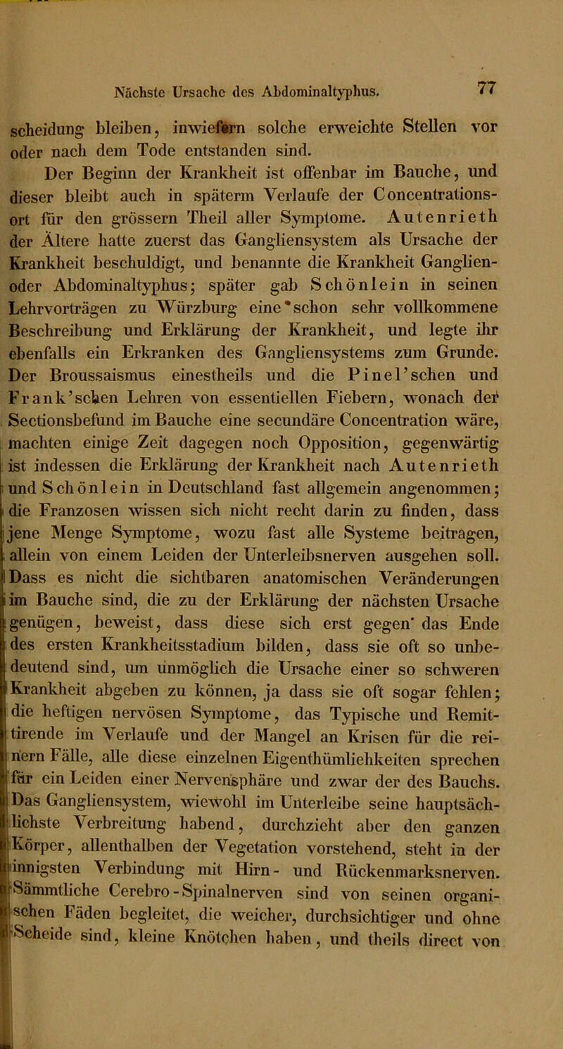 Scheidung bleiben, inwiefern solche erweichte Stellen vor oder nach dem Tode entstanden sind. Der Beginn der Krankheit ist offenbar im Bauche, und dieser bleibt auch in späterm Verlaufe der Concentrations- ort für den grossem Theil aller Symptome. Autenrieth der Ältere hatte zuerst das Gangliensystem als Ursache der Krankheit beschuldigt, und benannte die Krankheit Ganglien- oder Abdominaltyphus; später gab Schönlein in seinen Lehrvorträgen zu Würzbiirg eine*schon sehr vollkommene Beschreibung und Erklärung der Kranklieit, und legte ihr ebenfalls ein Erliranken des Gangliensystems zum Grunde. Der Broussaismus einestheils und die Pinel’sehen und Frank’sehen Lehren von essentiellen Fiebern, wonach dei' Sectionsbefund im Bauche eine secundäre Concentration wäre, machten einige Zeit dagegen noch Opposition, gegenwärtig ist indessen die Erldärung der Krankheit nach Autenrieth : und Schönlein in Deutschland fast allgemein angenommen; I die Franzosen wissen sich nicht recht darin zu finden, dass jene Menge Symptome, wozu fast alle Systeme beitragen, allein von einem Leiden der Unterleil)snerven ausgehen soll. IDass es nicht die sichtbaren anatomischen Veränderungen im Bauche sind, die zu der Erklärung der nächsten Ursache genügen, beweist, dass diese sich erst gegen' das Ende des ersten Ki'ankheitsstadium bilden, dass sie oft so unbe- deutend sind, um unmöglich die Ursache einer so schweren IKrankheit abgeben zu können, ja dass sie oft sogar fehlen; die heftigen nervösen Symptome, das Typische und Remit- tirende im Verlaufe und der Mangel an Krisen für die rei- nem Fälle, alle diese einzelnen Eigenthümliehkeiten sprechen i für ein Leiden einer Nervensphäre und zwar der des Bauchs. ! Das Gangliensystem, wiewohl irn Uiiterleibe seine hauptsäcli- !liebste Verbreitung habend, durchzieht aber den ganzen Körper, allenthalben der Vegetation vorstehend, steht in der pnnigsten Verbindung mit Hirn- und Rückenmarksnerven. rSämmtliche Cerebro - Spinalnerven sind von seinen organi- I sehen Fäden begleitet, die weicher, durchsichtiger und ohne KSeheide sind, kleine Knötchen haben, und theils direct von