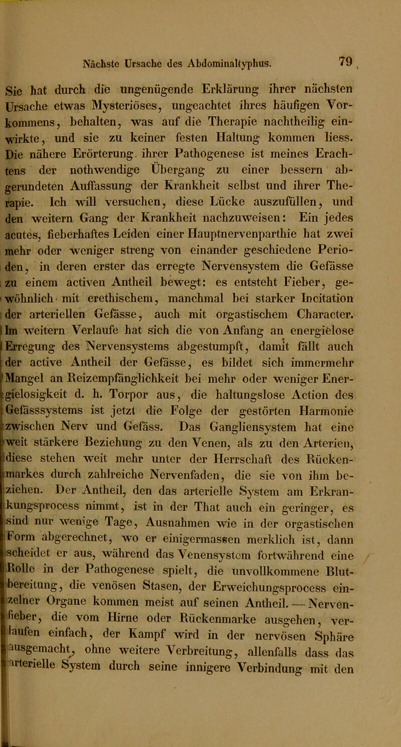 Sie hat durch die ungenügende Erklärung ihrer nächsten Ursache etwas Mysteriöses, ungeachtet ihres häufigen Vor- kommens, behalten, was auf die Therapie nachtheilig ein- wirkte, und sie zu keiner festen Haltung kommen Hess. Die nähere Erörterung, ihrer Pathogenese ist meines Erach- tens der nothwendige Übergang zu einer bessern ab- gerundeten Auffassung der Krankheit selbst und ihrer The- rapie. Ich will versuchen, diese Lücke auszufüllen, und den weitern Gang der Krankheit nachzuweisen: Ein jedes acutes, fieberhaftes Leiden einer Hauptnervenparthie hat zwei mehr oder weniger streng von einander geschiedene Perio- den, in deren erster das erregte Nervensystem die Gefässe zu einem activen Antlieil bewegt: es entstellt Fieber, ge- ' wöhnlich • mit erethischem, manchmal bei starker Incitation : der arteriellen Gelasse, auch mit orgastischem Character. Im weitern Verlaufe hat sich die von Anfang an energielose Erregung des Nervensystems abgestumpft, damit füllt auch der active Antheil der Gelasse, es bildet sich immermehr 'Mangel an Reizemplanglichkeit bei mehr oder weniger Ener- [gielosigkeit d. h. Torpor aus, die haltungslose Action des Gelasssystems ist jetzt die Folge der gestörten Harmonie ;zwischen Nerv und Gelass. Das Gangliensystem hat eine »weit stärkere Beziehung zu den Venen, als zu den Arterien, [diese stehen weit mehr unter der Herrschaft des Rücken- Imarkes durch zahlreiche Nervenfaden, die sie von ihm be- ziehen. Der Antheil, den das arterielle System am Erlo’an- kungsprocess nimmt, ist in der That auch ein geringer, es .sind nur wenige Tage, Ausnalimen wie in der orgastischen iForm abgerechnet, wo er einigermassen merklich ist, dann ►scheidet er aus, während das Venensystem fortwährend eine Rolle in der Pathogenese spielt, die unvollkommene Blut- bereitung, die venösen Stasen, der Erweichungsprocess ein- zelner Organe kommen meist auf seinen Antheil. — Nerven- fieber, die vom Hirne oder Rückenmarke ausgehen, ver- laufen einfach, der Kampf wird in der nervösen Sphäre hausgemacht, ohne weitere Verbreitung, allenfaUs dass das arterielle System durch seine innigere Verbindung mit den