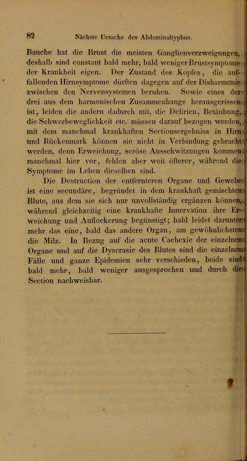 Bauche hat die Brust die meisten Ganglienverzweigungen,, deshalb sind constant bald mphr, bald weniger Brustsymptome ■ der Krankheit eigen. Der Zustand des Kopfes, die auf- • fallenden Hirnsymptome dürften dagegen auf der Disharmonie ^ zwischen den Nervensystemen beruhen. Sowie eines derr drei aus dem harmonischen Zusammenhänge herausgerissen i ist, leiden die andern dadurch mit, die Debrien, Betäubung,, die Schwerbeweglichkeit etc. müssen darauf bezogen werden,. mit dem manchmal krankhaften Sectionsergebniss in Himi und Rückenmark können sie nicht in Verbindung gebrachti werden, denn Erweichung, seröse Ausschwitzungen kommen i manchmal hier vor, fehlen aber weit öfterer, während die; Symptome im Leben dieselben sind. Die Destruction der entfernteren Organe und Gewebee ist eine secundäre, begründet in dem krankhaft gemischtena Blute, aus dem sie sich nur unvollständig ergänzen können,), während gleichzeitig eine krankhafte Innervation ihre Er- weichung und Auflockerung begünstigt; bald leidet darunterr mehr das eine, bald das andere Organ, am gewöhnüchstenn die Milz. In Bezug auf die acute Cachexie der einzelnenn Organe und auf die Dyscrasie des Blutes sind die einzelnenn Fälle und ganze Epidemien sehr verschieden, beide sindt bald mehr, bald weniger ausgesprochen und durch die« Section nachweisbar. f