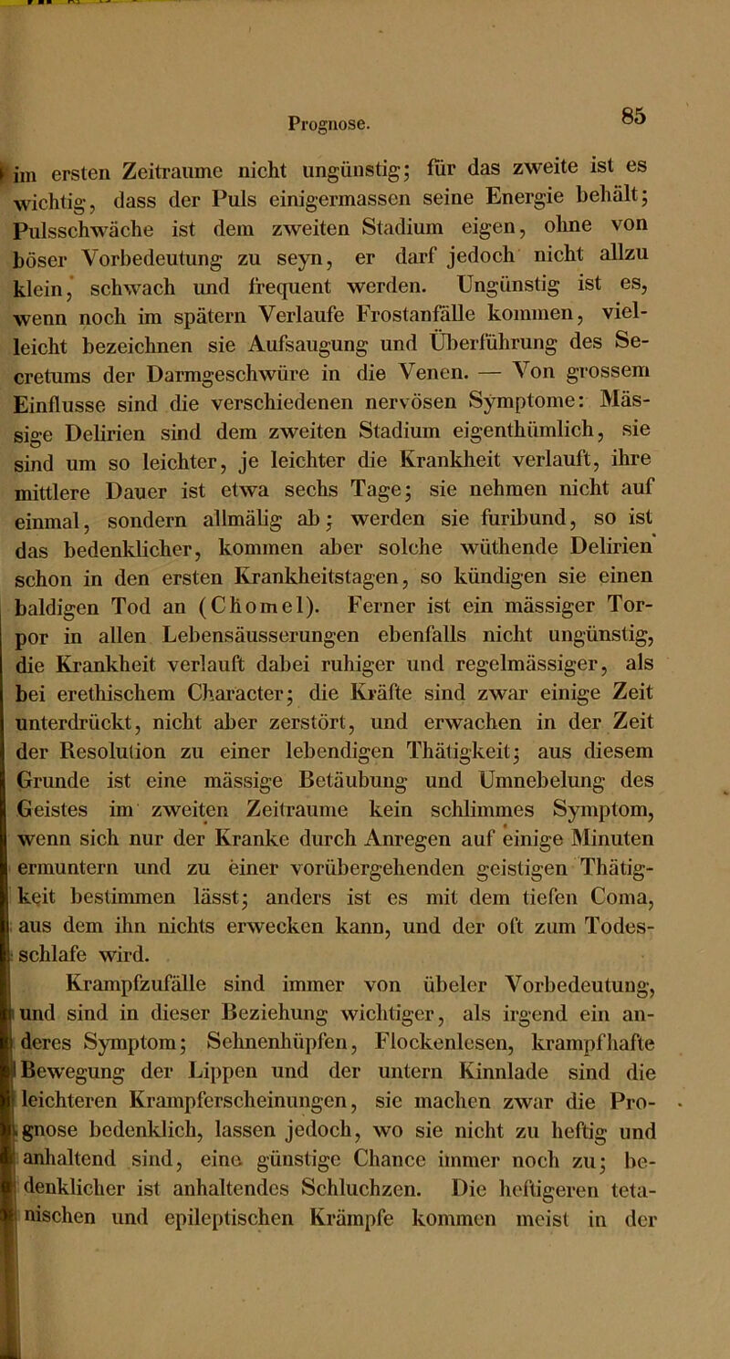 ► im ersten Zeiträume nicht ungünstig; für das zweite ist es wichtig, dass der Puls einigermassen seine Energie behält; Pulsschwäche ist dem zweiten Stadium eigen, ohne von böser Vorbedeutung zu seyn, er darf jedoch nicht allzu klein, schwach und frequent werden. Ungünstig ist es, wenn noch im spätem Verlaufe Frostanfälle kommen, viel- leicht bezeichnen sie Aufsaugung und Ülierführung des Se- cretums der Darmgeschwüre in die Venen. — Von grossem Einflüsse sind die verschiedenen nervösen Symptome: Mäs- sige Debrien sind dem zweiten Stadium eigenthümlich, sie sind um so leichter, je leichter die Krankheit verlauft, ihre mittlere Dauer ist etwa sechs Tage; sie nehmen nicht auf einmal, sondern allmäbg ab; werden sie furibund, so ist das bedenklicher, kommen aber solche wüthende Delirien schon in den ersten Krankheitstagen, so kündigen sie einen baldigen Tod an (Chomel). Ferner ist ein mässiger Tor- por in allen Lebensäusserungen ebenfalls nicht ungünstig, die Krankheit verlauft dabei ruhiger und regelmässiger, als bei erethischem Charäcter; die Kräfte sind zwar einige Zeit unterdrückt, nicht aber zerstört, und erwachen in der Zeit der Resolution zu einer lebendigen Thätigkeit; aus diesem Grunde ist eine mässige Betäubung und Umnebelung des Geistes im zweiten Zeiträume kein schlimmes Symptom, wenn sich nur der Kranke durch Anregen auf einige Minuten ermuntern und zu einer vorübergehenden geistigen Thätig- k^it bestimmen lässt; anders ist es mit dem tiefen Coma, aus dem ihn nichts erwecken kann, und der oft zum Todes- : schlafe wird. Krampfzufälle sind immer von übeler Vorbedeutung, lund sind in dieser Beziehung wichtiger, als irgend ein an- deres Symptom; Sehnenhüpfen, Flockenlesen, krampfhafte Bewegung der Lippen und der untern Kinnlade sind die leichteren Krampferscheinungen, sie machen zwar die Pro- .gnose bedenklich, lassen jedoch, wo sie nicht zu heftig und [anhaltend sind, eine günstige Chance immer noch zu; be- denklicher ist anhaltendes Schluchzen. Die heftigeren teta- nischen und epileptischen Krämpfe kommen meist in der