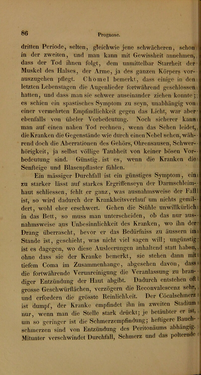 dritten Periode, selten, gleichwie jene schwächeren, schon; in der zweiten, und man kann mit Gewissheit annehmen,. dass der Tod ihnen folgt, dem unmittelbar Starrheit der' Muskel des Halses, der Arme, ja des ganzen Körpers vor- auszugehen pflegt. Chomel bemerkt, dass einige in dem letzten Lebenstagen die Augenlieder fortwährend geschlossen i hatten, und dass man sie schwer auseinander ziehen konnte;; es schien ein spastisches Symptom zu seyn, unabhängig vom einer vermehrten Empfindlichkeit gegen das Licht, war aber* ebenfalls von übeler Vorbedeutung. Noch sicherer kanni man auf einen nahen Tod rechnen, wenn das Sehen leidet,, die Kranken die Gegenstände wie durch einen Nebel sehen, wäh- rend doch die Aberrationen des Gehörs, Ohrensausen, Schwer- • hörigkeit, ja selbst völlige Taubheit von keiner bösen Vor-- bedeutung sind. Günstig, ist es, wenn die Kranken die* Senfteige und Blasenpflaster fühlen. Ein mässiger Durchfall ist ein günstiges Symptom, eini zu starker lässt auf starkes Ergriffenseyn der Darmschleim-- haut schliessen, fehlt er ganz, was ausnahmsweise der Falll ist, so wird dadurch der Krankheitsverlauf um nichts gemil-- dert, wohl eher erschwert. Gehen die Stühle unwillkürlich i in das Bett, so muss man unterscheiden, ob das nur aus-- nahmsweise gus Unbesinnlichkeit des Kranken, wo ihn der* Drang überrascht, bevor er das Bedürfniss zu äussern imi Stande ist, geschieht, was nicht viel sagen awII; ungünstig: ist es dagegen, wo diese Ausleerungen anhaltend statt haben,, ohne dass sie der Kranke bemerkt, sie stehen dann mitt tiefem Coma im Zusammenhänge, abgesehen davon, dass- die fortwährende Verunreinigung die Veranlassung zu bran- - diger Entzündung der Haut abgibt. Dadurch entstehen oft» grosse Geschwürflächen, verzögern die Reconvalescenz sehr,. und erfordern die grösste Reinlichkeit. Der Cöcalschmerz r ist dumpf, der Kranke empfindet ihn im zweiten Stadium i, nur, wenn man die Stelle stark drückt; je betäubter er ist, um so geringer ist die Schmerzempfindung; heftigere Bauch- schmerzen sind von Entzündung des Peritonäums abhängig- Mitunter verschwindet Durchfall, Schmerz und das polternde