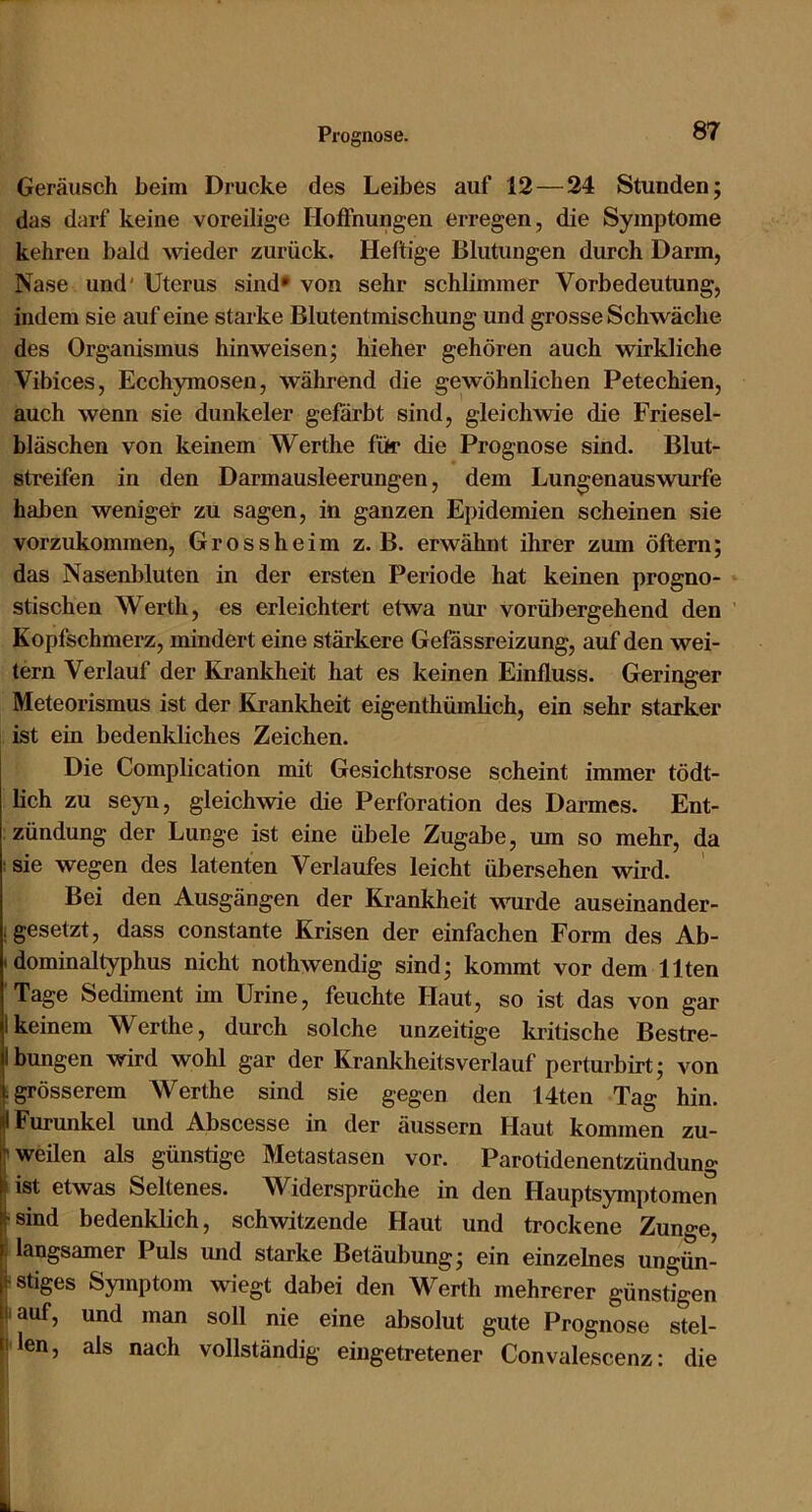 Geräusch beim Drucke des Leibes auf 12—24 Stunden; das darf keine voreilige Hoffnungen erregen, die Symptome kehren bald wieder zurück. Heftige Blutungen durch Darm, Nase und' Uterus sind* von sehr schlimmer Vorbedeutung, indem sie auf eine starke Blutentmischung und grosse Schwäche des Organismus hinweisen; hieher gehören auch wirkliche Vibices, Ecchymosen, während die gewöhnlichen Petechien, auch wenn sie dunkeier gefärbt sind, gleichwie die Friesel- bläschen von keinem Werthe für die Prognose sind. Blut- streifen in den Darmausleerungen, dem Lungenauswurfe haben weniger zu sagen, in ganzen Epidemien scheinen sie vorzukommen, Grossheim z. B. erwähnt ihrer zum öftern; das Nasenbluten in der ersten Periode hat keinen progno- stischen Werth, es erleichtert etwa nur vorübergehend den ’ Kopfschmerz, mindert eine stärkere Gefassreizung, auf den wei- tern Verlauf der Krankheit hat es keinen Einfluss. Geringer Meteorismus ist der Krankheit eigenthümlich, ein sehr starker ist ein bedenkliches Zeichen. Die Complication mit Gesichtsrose scheint immer tödt- lich zu seyn, gleichwie die Perforation des Darmes. Ent- zündung der Lunge ist eine übele Zugabe, um so mehr, da :sie wegen des latenten Verlaufes leicht übersehen wird. Bei den Ausgängen der Krankheit wurde auseinander- i gesetzt, dass constante Krisen der einfachen Form des Ab- Idominaltyphus nicht nothwendig sind; kommt vor dem Ilten Tage Sediment im Urine, feuchte Haut, so ist das von gar 1 keinem Werthe, durch solche unzeitige ki'itische Bestre- ibungen wird wohl gar der Krankheitsverlauf perturbirt; von I grösserem Werthe sind sie gegen den 14ten Tag hin. I Furunkel und Abscesse in der dussern Haut kommen zu- weilen als günstige Metastasen vor. Parotidenentzündung Iist etwas Seltenes. Widersprüche in den Hauptsymptomen sind bedenklich, schwitzende Haut und trockene Zunge, langsamer Puls und starke Betäubung; ein einzelnes ungün- stiges Symptom wiegt dabei den Werth mehrerer günstigen lauf, und man soll nie eine absolut gute Prognose stel- i'len, als nach vollständig eingetretener Convalescenz: die