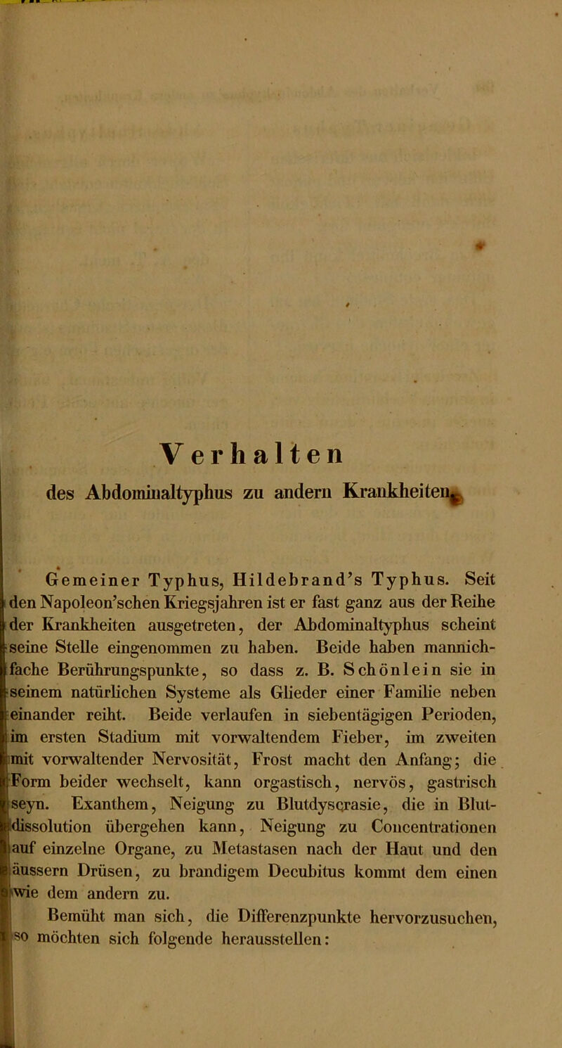 Verhalten des Abdoiniiialtyphus zu andern KrankheiteD||| Gemeiner Typhus, Hildebrand’s Typhus. Seit I den Napoleon’schen Kriegsjahren ist er fast ganz aus der Reihe der Krankheiten ausgetreten, der Ahdominaltyphus scheint ■seine Stelle eingenommen zu haben. Beide haben mannich- fache Berührungspunkte, so dass z. B. Schönlein sie in seinem natürlichen Systeme als Glieder einer Familie neben leinander reiht. Beide verlaufen in siebentägigen Perioden, im ersten Stadium mit vor waltendem Fieber, im zweiten imit vorwaltender Nervosität, Frost macht den Anfang; die Form beider wechselt, kann orgastisch, nervös, gastrisch seyn. Exanthem, Neigung zu Blutdysqrasie, die in Blut- dissolution übergehen kann, Neigung zu Concentrationen auf einzelne Organe, zu Metastasen nach der Haut und den äussern Drüsen, zu brandigem Decubitus kommt dem einen •wie dem andern zu. Bemüht man sich, die Differenzpunkte hervorzusuchen, so möchten sich folgende herausstellen: I