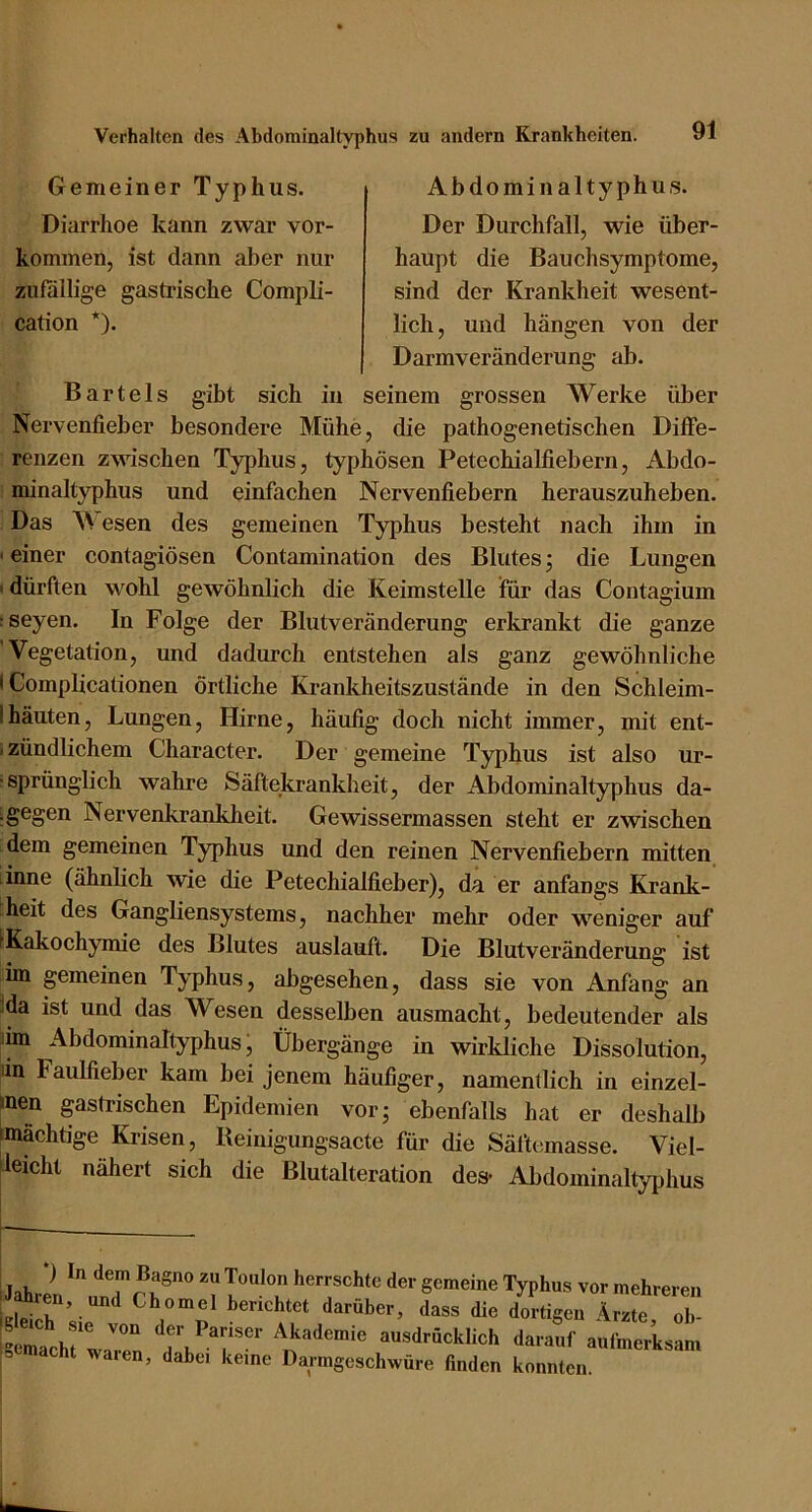 Gemeiner Typhus. Abdominaltyphus. Diarrhoe kann zwar Vor- kommen, ist dann aber nur zufällige gastrische Compli- cation *). Der Durchfall, wie über- haupt die Bauchsymptome, sind der Krankheit wesent- lich, und hängen von der Darmveränderung ab. Bartels gibt sich in seinem grossen Werke über Nervenfieber besondere Mühe, die pathogenetischen Diffe- renzen zwischen Typhus, typhösen Petechialfiebern, Abdo- minaltyphus und einfachen Nervenfiebern herauszuheben. Das Wesen des gemeinen Typhus besteht nach ihm in ' einer contagiösen Contamination des Blutes; die Lungen 'dürften wohl gewöhnlich die Keimstelle für das Contagium :seyen. In Folge der Blutveränderung erkrankt die ganze Vegetation, und dadurch entstehen als ganz gewöhnliche I Complicationen örtliche Krankheitszustände in den Schleim- Ihäuten, Lungen, Hirne, häufig doch nicht immer, mit ent- izündlichem Character. Der gemeine Typhus ist also ur- ■sprünglich wahre Säftekrankheit, der xAbdominaltyphus da- igegen Nervenkrankheit. Gewissermassen steht er zwischen dem gemeinen Typhus und den reinen Nervenfiebern mitten linne (ähnlich wie die Petechialfieber), da er anfangs Krank- heit des Gangliensystems, nachher mehr oder weniger auf ^Kakochymie des Blutes auslauft. Die Blutveränderung ist im ^meinen Typhus, abgesehen, dass sie von Anfang an :da ist und das Wesen desselben ausmacht, bedeutender als lim Abdominaltyphus ■ Übergänge in wirkliche Dissolution, lin Faulfieber kam bei jenem häufiger, namentlich in einzel- inen gastrischen Epidemien vorj ebenfalls hat er deshalb (mächtige Krisen, Beinigungsacte für die Säftemasse. Viel- leicht nähert sich die Blutalteration des- Abdominallyiihus ) In dem Bagno zu Toulon herrschte der gemeine Typhus ATI TT ^ vor mehreren u Ärzte, oh- aulinerksam