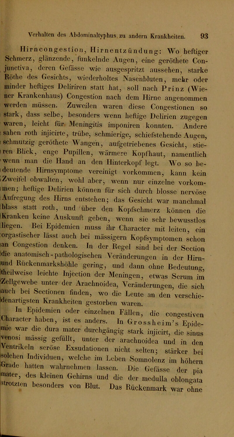 Hirncongestioiij Hirnentzündung: W^o h6ftigcr Schmerz, glänzende, funkelnde Augen, eine geröthete Con- junctiva, deren Gewisse wie ausgespritzt aussehen, starke Röthe des Gesichts, wiederholtes Nasenbluten, mekr oder minder heftiges Deliriren statt hat, soll nach Prinz (Wie- ner Krankenhaus) Congestion nach dem Hirne angenommen werden müssen. Zuweilen waren diese Congestionen so stark, dass selbe, besonders wenn heftige Delirien zugegen waren, leicht für Meningitis imponiren konnten. Andere ' sahen roth injicirte, trübe, schmierige, schiefstehende Augen, ! schmutzig geröthete Wangen, aufgetriebenes Gesicht, stie- iren Blick, enge Pupillen, wärmere Kopfhaut, namentlich ’ wenn man die Hand an den Hinterkopf legt. Wo so be- deutende Hirnsymptome vereinigt Vorkommen, kann kein IZweitel obwalten, wohl aber, wenn nur einzelne vorkom- imenj heftige Delirien können für sich durch blosse nervöse Aufregung des Hirns entstehen; das Gesicht war manchmal blass statt roth, und 'über den Kopfschmerz können die [Kranken keine Auskunft geben, wenn sie sehr bewusstlos liegen. Bei Epidemien muss ihr Charaeter mit leiten, ein orgastischer lässt auch bei mässigern Kopfsymptomen schon ian Congestion denken. In der Regel sind bei der Section idie anatomiseh-pathologischen Veränderungen in der Hirn- wnd Rückenmarkshöhle gering, und dann ohne Bedeutung, lAedweise leichte Injection der Meningen, etwas Serum im fZellgewebe unter der Arachnoidea, Veränderungen, die sich lauch bei Sectionen finden, wo die Leute an den verschie- denartigsten Krankheiten gestorben waren. In Epidemien oder einzelnen Fällen, die congestiven Charaeter haben, ist es anders. In Grossheim’s Epide- imie war die dura mater durchgängig stark injicirt, die sinus [venosi mässig gefüllt, unter der arachnoidea und in den [Ventrikeln seröse Exsudationen nicht selten; stärker bei ^olchen Individuen, welche im Leben Somnolenz im höhern [Crade hatten wahrnehmen lassen. Die Gefässe der pia mater, des kleinen Gehirns und die der medulla oblongata trotzten besonders von Blut. Das Rückenmark war ohne