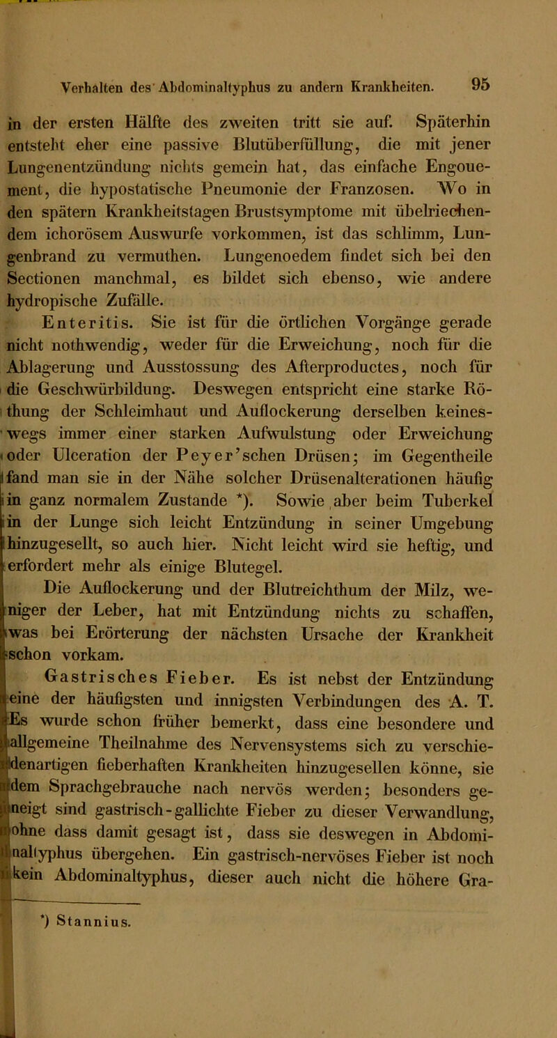 in der ersten Hälfte des zweiten tritt sie auf. Späterhin entsteht eher eine passive Blutüberfüllung, die mit jener Lungenentzündung nichts gemein hat, das einfache Engone- ment, die hypostatische Pneumonie der Franzosen. Wo in den spätem Krankheitstagen Brustsymptome mit übelriechen- dem ichorösem Auswurfe verkommen, ist das schlimm, Lun- genbrand zu vermuthen. Lungenoedem findet sich bei den Sectionen manchmal, es bildet sich ebenso, wie andere hydropische Zufälle. Enteritis. Sie ist für die örtlichen Vorgänge gerade nicht nothwendig, weder für die Erweichung, noch für die Ablagerung und Ausstossung des Afterproductes, noch für I die Geschwürbildung. Deswegen entspricht eine starke Rö- thung der Schleimhaut und Auflockerung derselben keines- wegs immer einer starken Aufwulstung oder Erweichung »oder Ulceration der Peyer’schen Drüsen; im Gegentheile Ifand man sie in der Nähe solcher Drüsenalterationen häufig iin ganz normalem Zustande *). Sowie , aber beim Tuberkel iin der Lunge sich leicht Entzündung in seiner Umgebung I hinzugesellt, so auch hier. Nicht leicht wird sie heftig, und s erfordert mehr als einige Blutegel. Die Auflockerung und der Blutreichthum der Milz, we- niger der Leber, hat mit Entzündung nichts zu schaffen, iwas bei Erörterung der nächsten Ursaehe der Krankheit ‘Schon vorkam. Gastrisches Fieber. Es ist nebst der Entzündung eine der häufigsten und innigsten Verbindungen des A. T. Es wurde schon früher bemerkt, dass eine besondere und lallgemeine Theilnahme des Nervensystems sich zu verschie- denartigen fieberhaften Krankheiten hinzugesellen könne, sie dem Sprachgebrauche nach nervös werden; besonders ge- neigt sind gastrisch-gallichte Fieber zu dieser Verwandlung, ohne dass damit gesagt ist, dass sie deswegen in Abdomi- nabyphus übergehen. Ein gasti-isch-nervöses Fieber ist noch kein Abdominaltyphus, dieser auch nicht die höhere Gra- *) Stannius.