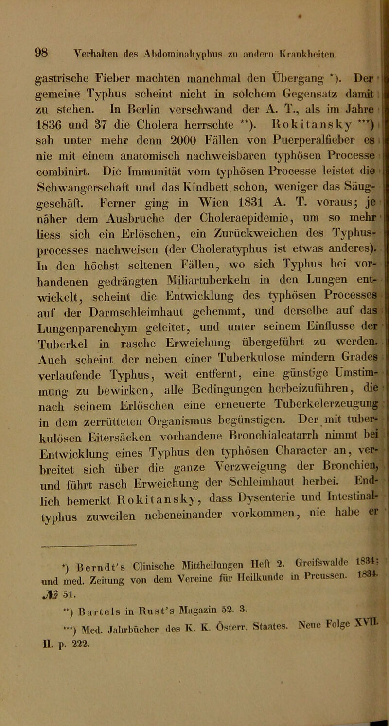 gastrische Fiel)er machten manchmal den Ül)ergang *). Der | gemeine Typhus scheint nicht in solchem Gegensatz damit | zu stehen. In Berlin verschwand der A. T., als im Jahre j 1836 und 37 die Cholera herrschte **). Rokitansky ***) ! sah unter mehr denn 2000 Fällen von Puerperalfieber es i nie mit einem anatomisch nachweisbaren typhösen Processe t combinirt. Die Immunität vom typhösen Processe leistet die Schwangerschaft und das Kindbett schon, weniger das Säug- geschäft. Ferner ging in Wien 1831 A. T. voraus; je näher dem Ausbruche der Choleraepidemie, um so mehr' liess sich ein Erlöschen, ein Zurückweichen des Typhus- processes nachweisen (der Choleratyidius ist etwas anderes). In den höchst seltenen Fällen, wo sich Tyi)hus bei vor- handenen gedrängten Miliartuberkeln in den Lungen ent- wickelt, scheint die Entwicklung des typhösen Processes auf der Darmschleimhaut gehemmt, und derselbe auf das LungenparenoJiym geleitet, und unter seinem Einflüsse der Tuberkel in rasche Erweichung übergeführt zu werden. Auch scheint der neben einer Tuberkulose mindern Grades verlaufende Typhus, weit entfernt, eine günstige ümstim- j mung zu bewirken, alle Bedingungen herbeizuführen, die J nach seinem Erlöschen eine erneuerte Tuberkelerzeugung ^ in dem zerrütteten Organismus begün.stigen. Der mit tuber- f kulösen Eitersäcken vorhandene Bronchialcatarrh nbnmt bei | Entwicklung eines Typhus den typhösen Character an, ver- i breitet sich über die ganze Verzweigung der Bronchien, I und führt rasch Erweichung der Schleimhaut herbei. End- * lieh bemerkt Rokitansky, dass Dysenterie und Intestinal- typhus zuweilen nebeneinander Vorkommen, nie habe er *) Bern dt's Clinische Mittheilungen Heft 2. Grcifswalde 1834. und med. Zeitung von dem Vereine für Heilkunde in Preussen. 183 ■ J)ß 51. **) Bartels in Rust’s Magazin 52. 3. *“) Med. Jahrbücher des K. K. Österr. Staates. Nene Folge XVli II. p. 222.