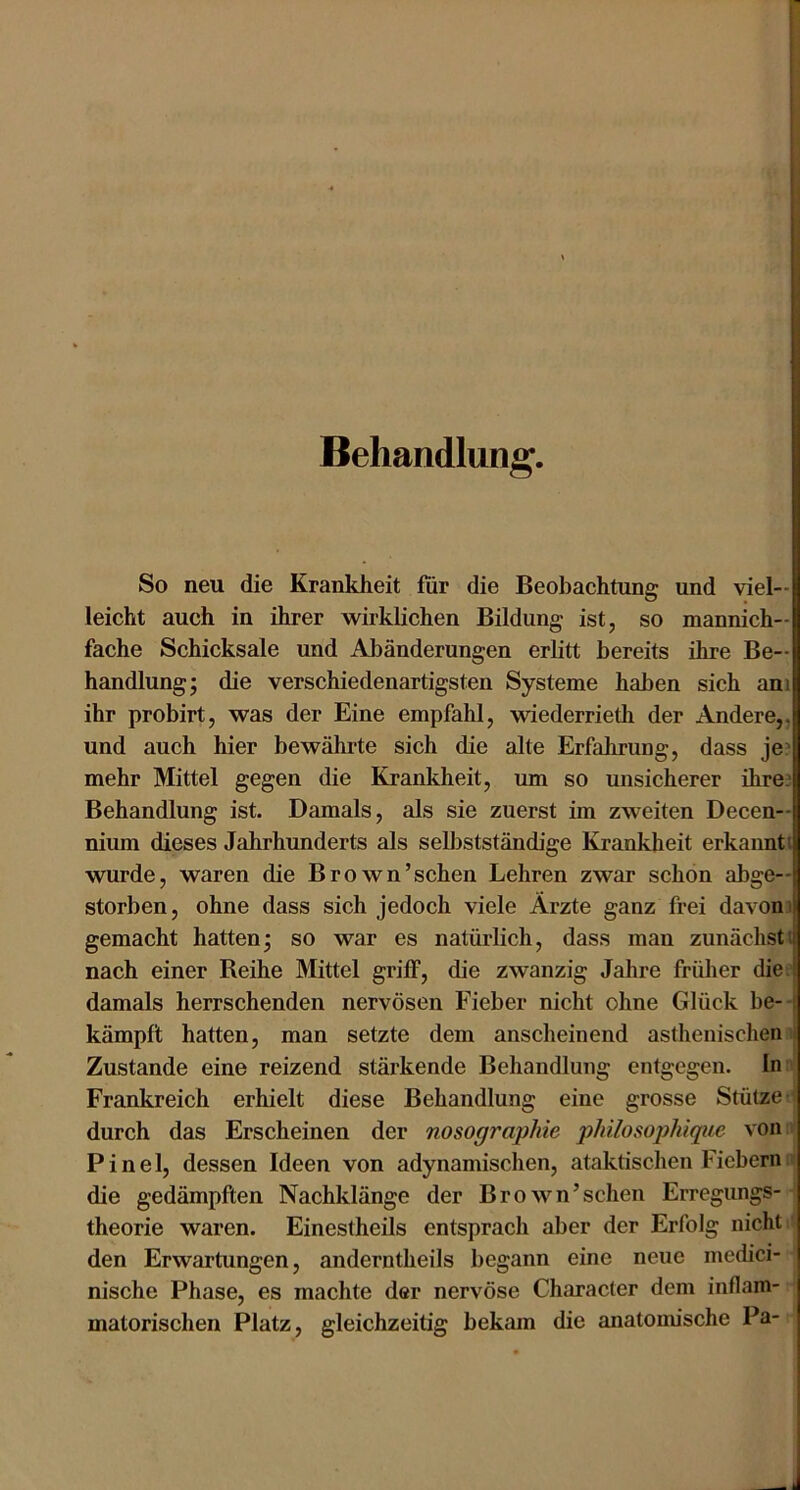 Behandlung. So neu die Krankheit fiir die Beobachtung und viel- leicht auch in ihrer wirklichen Bildung ist, so mannich- fache Schicksale und Abänderungen erlitt bereits ihre Be- handlung; die verschiedenartigsten Systeme haben sich am ihr probirt, was der Eine empfahl, wiederrieth der Andere,, und auch hier bewährte sich die alte Erfahrung, dass je? mehr Mittel gegen die Krankheit, um so unsicherer ihre? Behandlung ist. Damals, als sie zuerst im zweiten Decen— nium dieses Jahrhunderts als sellistständige Krankheit erkannt i wurde, waren die Brown’schen Lehren zwar schon abge- storben, ohne dass sich jedoch viele Ärzte ganz frei davon i gemacht hatten; so war es natürlich, dass man zunächst! nach einer Beihe Mittel griff, die zwanzig Jahre früher die damals herrschenden nervösen Fieber nicht ohne Glück be--! kämpft hatten, man setzte dem anscheinend asthenischen | Zustande eine reizend stärkende Behandlung entgegen, ln:? Frankreich erhielt diese Behandlung eine grosse Stütze 1 durch das Erscheinen der nosographie philosoplüque von;? Pinel, dessen Ideen von adynamischen, ataktischen Fiebern;» die gedämpften Nachklänge der Brown’schen Erregungs-; theorie waren. Einestheils entsprach aber der Erfolg nicht • den Erwartungen, anderntheils begann eine neue medici- nische Phase, es machte der nervöse Character dem inflam- matorischen Platz, gleichzeitig bekam die anatomische Pa- 1