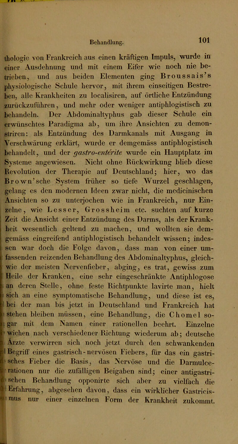 ihologie von Frankreich aus einen kräftigen Impuls, wurde in einer Ausdehnung und mit einem Eifer wie noch nie be- trieben, und aus beiden Elementen ging Broussais’s physiologische Schule hervor, mit ihrem einseitigen Bestre- ben, alle Krankheiten zu localisiren, auf örtliche Entzündung zurückzuführen, und mehr oder weniger antiphlogistisch zu behandeln. Der Al)dominaltyphus gab dieser Schule ein erwünschtes Paradigma al), um ihre Ansichten zu demon- striren: als Entzündung des Darmkanals mit Ausgang in Verschwärung erklärt, wurde er demgemäss antiphlogistisch behandelt, und der gastro-enterite wurde ein Hauptplatz im Systeme angewiesen. Nicht ohne Rückwirkung blieb diese Revolution der Therapie auf Deutschland; hier, wo das Brown’sehe System früher so tiefe Wurzel geschlagen, gelang es den modernen Ideen zwar nicht, die medicinischen Ansichten so zu unterjochen wie in Frankreich, nur Ein- zelne, wie Besser, Grossheim etc. suchten auf kurze Zeit die Ansicht einer Entzündung des Darms, als der Krank- heit wesentlich geltend zu machen, und wollten sie dem- gemäss eingreifend antiphlogistisch behandelt wissen; indes- sen war doch die Folge davon, dass man von einer um- fassenden reizenden Behandlung des Abdominaltyphus, gleich- wie der meisten Nervenfieber, abging, es trat, gewiss zum Heile der Kranken, eine sehr eingeschränkte Antiphlogose an deren Stelle, ohne feste Richtpunkte lavirte man, hielt j sich an eine symptomatische Behandlung, und diese ist es, ilbei der man bis jetzt in Deutschland und Frankreich hat ■stehen bleiben müssen, eine Behandlung, die Chomel so- c gar mit dem Namen einer rationellen beehrt. Einzelne Wichen nach verschiedener Richtung wiederum ab; deutsche Äi’zte verwirren sich noch jetzt durch den schwankenden I Begriff eines gastrisch - nervösen Fiebers, für das ein gastri- r-sches Fieber die Basis, das Nervöse und die Darmulce- rationen nur die zufälligen Beigaben sind; einer antigastri- 1’ sehen Behandlung opponirte sich al)er zu vielfach die • Erfahrung, abgesehen davon, dass ein wirklicher Gastricis- I« mus nur einer einzelnen Form der Krankheit zukommt.