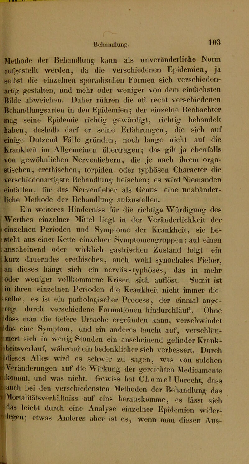 Methode der Behandlung kann als unveränderliche Norm aufgestellt werden, da die verschiedenen Epidemien, ja selbst die einzelnen sporadischen Formen sich verschieden- artig gestalten, und mehr oder weniger von dem einfachsten Bilde abweichen. Daher rühren die oft recht verschiedenen Behandlungsarten in den Epidemien; der einzelne Beobachter mag seine Epidemie richtig gewürdigt, richtig behandelt haben, deshalb darf er seine Erfahrungen, die sich auf einige Dutzend Fälle gründen, noch lange nicht auf die Krankheit im Allgemeinen übertragen; das gilt ja ebenfalls von gewöhnlichen Nervenfiebern, die je nach ihrem orga- stischen, erethischen, torpiden oder typhösen Character die verschiedenartigste Behandlung heischen; es wird Niemanden einfallen, für das Nervenfieber als Genus eine unabänder- liche Methode der Behandlung aufzustellen. Ein weiteres Hinderniss für die richtige Würdigung des Werthes einzelner Mittel liegt in der Veränderlichkeit der I einzelnen Perioden und Symptome der Krankheit, sie be- ‘ steht aus einer Kette einzelner Symptomengruppen; auf einen ; anscheinend oder wirklich gastrischen Zustand folgt ein jikurz dauerndes erethisches, auch wohl synochales Fieber, Ian dieses hängt sich ein nervös - typhöses, das in mehr oder weniger vollkommene Krisen sich auflöst. Somit ist in ihren einzelnen Perioden die Krankheit nicht immer die- • selbe, es ist ein pathologischer Process, der einmal ange- jregt durch verschiedene Formationen hindurchläuft. Ohne ( dass man die tiefere Ursache ergründen kann, verschwindet (Idas eine Symptom, und ein anderes taucht auf, verschlim- iimert sich in wenig Stunden ein anscheinend gelinder Krank- fiheitsverlauf, während ein bedenklicher sich verbessert. Durch (dieses Alles wird es schwer zu sagen, was von solchen I Veränderungen auf die Wirkung der gereichten Medicamente (kommt, und was nicht. Gewiss hat Chomel Unreeht, dass auch bei den verschiedensten Methoden der Behandlung das iMortalitätsverhältniss auf eins herauskomme, es lässt sich (das leicht durch eine Analyse einzelner Epidemien wider- ;legen; etwas Anderes aber ist es, wenn man diesen Aus-