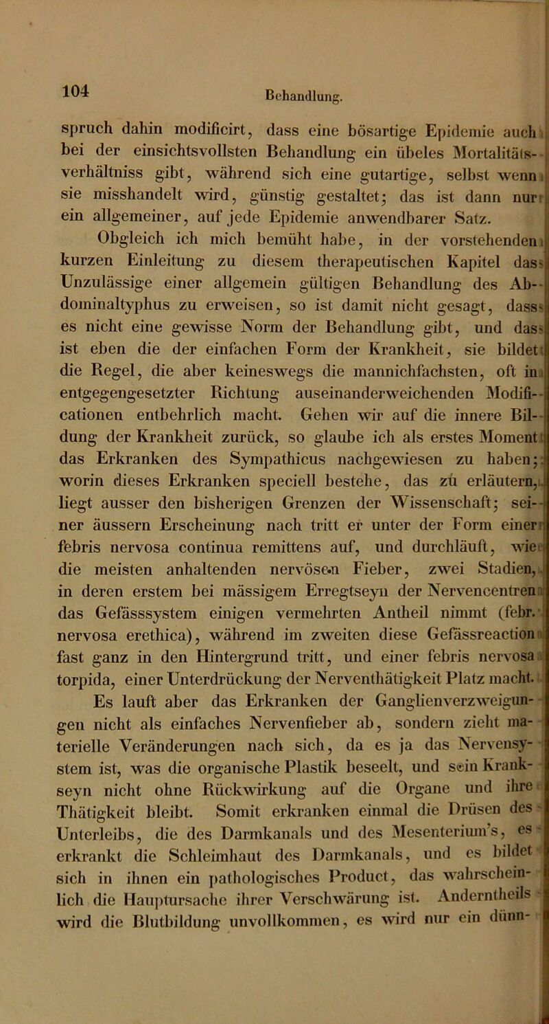 Spruch dahin modificirt, dass eine bösartige Epidemie auch bei der einsichtsvollsten Behandlung ein übeles Mortalitäls- ; verhältniss gibt, während sich eine gutartige, selbst wenni; sie misshandelt wird, gün.stig gestaltetj das ist dann nurt;i ein allgemeiner, auf jede Epidemie anwendbarer Satz. Obgleich ich mich bemüht habe, in der vorstehendenit! kurzen Einleitung zu diesem therapeutischen Kapitel das^il Unzulässige einer allgemein gültigen Behandlung des Ab--jj dominaltyphus zu erweisen, so ist damit nicht gesagt, dass<S es nicht eine gewisse Norm der Behandlung gibt, und dass ist eben die der einfachen Form der Krankheit, sie bildett die Kegel, die aber keineswegs die mannichfachsten, oft in.i entgegengesetzter Richtung auseinanderweichenden Modifi-- cationen entbehrlich macht. Gehen wir auf die innere Bil- dung der Kranklieit zurück, so glaube ich als erstes Moment i das Erkranken des Sympathicus nachgewiesen zu haben ;;l worin dieses Erkranken speciell bestehe, das zü erläutern,^i liegt ausser den bisherigen Grenzen der Wissenschaft; sei--) ner äussern Erscheinung nach tritt ei* unter der Form einer!( febris nervosa continua remittens auf, und durchläuft, wieo die meisten anhaltenden nervöse.n Fieber, zwei Stadien, in deren erstem bei mässigem Erregtseyii der Nervencentren:;' das Gefässsystem einigen vermehrten Antheil nimmt (febr. : nervosa erethica), während im zweiten diese Gefassreaction fast ganz in den Hintergrund tritt, und einer febris nervosa torpida, einer Unterdrückung der Nerventhätigkeit Platz macht. Es lauft aber das Erkranken der Ganglien Verzweigun- gen nicht als einfaches Nervenfieber ab, sondern zieht ma- terielle Veränderungen nach sich, da es ja das Nervensy- stem ist, was die organische Plastik beseelt, und sein Krank- seyn nicht ohne Rückwirkung auf die Organe und ihre Thätigkeit bleibt. Somit erkranken einmal die Drüsen des Unterleibs, die des Darmkanals und des Mesenteriiun’s, es erkrankt die Schleimhaut des Darmkanals, und es bildet sich in ihnen ein pathologisches Product, das wahrschein- lich die Hau])tursache ihrer Verschwärung ist. Anderntheils wird die Blutbildung unvollkommen, es wird nur ein dünn- 1