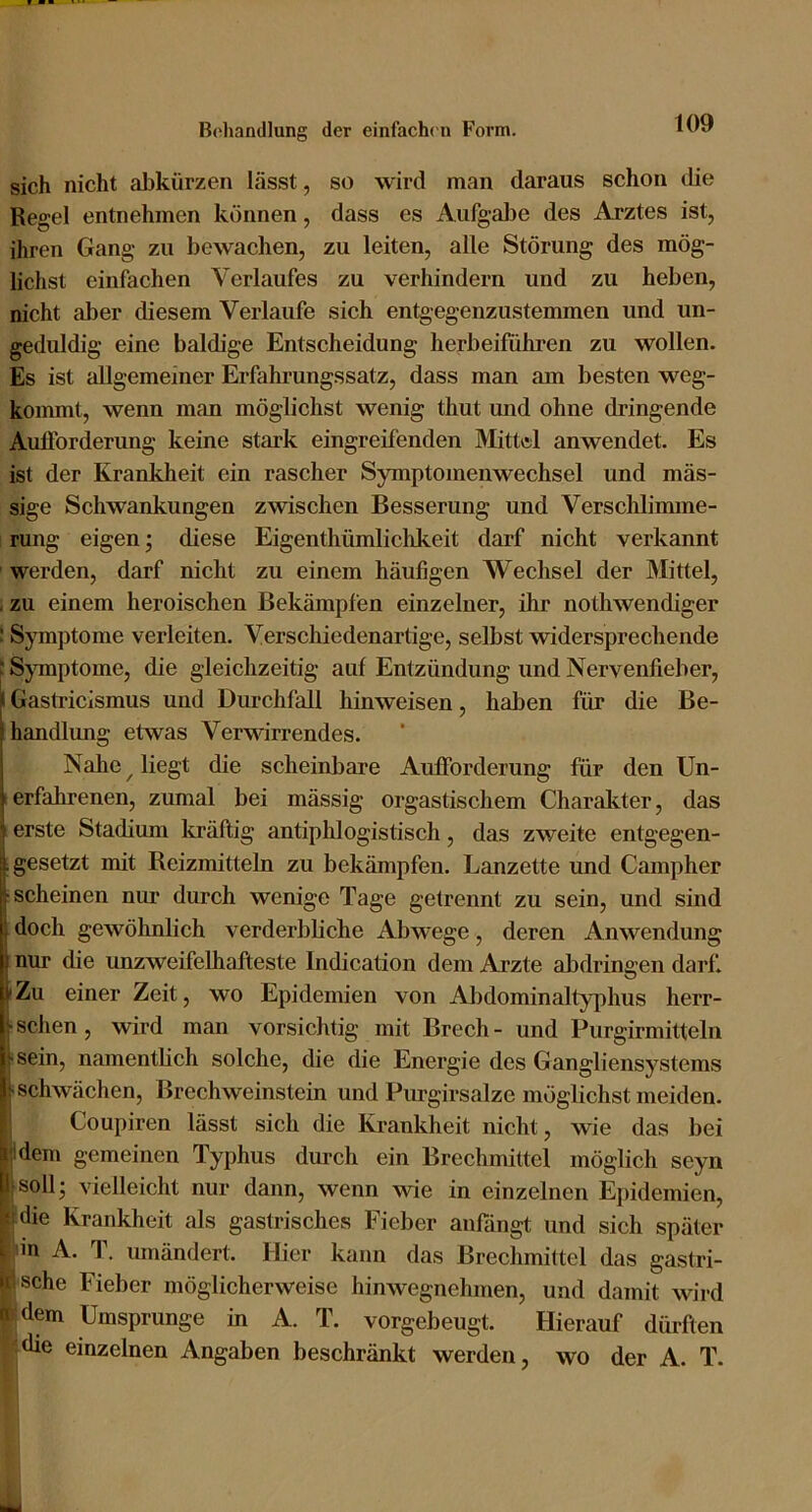 sich nicht abkürzen lässt, so wird man daraus schon die Regel entnehmen können, dass es Aufgal3e des Arztes ist, ihren Gang zu bewachen, zu leiten, alle Störung des mög- lichst einfachen Verlaufes zu verhindern und zu heben, nicht aber diesem Verlaufe sich entgegenzustemmen und un- geduldig eine baldige Entscheidung herbeifiihren zu wollen. Es ist allgemeiner Erfahrungssatz, dass man am besten weg- kommt, wenn man möglichst wenig thut und ohne dringende Aufforderung keine stark eingreifenden Mittal anwendet. Es ist der Krankheit ein rascher Symptomenwechsel und mas- sige Schwankungen zwischen Besserung und Verschlimme- rung eigen; diese Eigenthümlichkeit darf nicht verkannt werden, darf nicht zu einem häufigen Wechsel der Mittel, ; zu einem heroischen Bekämpfen einzelner, ihr nothwendiger : Symptome verleiten. Verschiedenartige, selbst widersprechende : Symptome, die gleichzeitig auf Entzündung und Nervenfieber, jl Gastricismus und Durchfall hinweisen, haben für die Be- handlung etwas Verwirrendes. Nahe ^ liegt die scheinbare Aufforderung für den Un- 1 erfahrenen, zumal bei mässig orgastischem Charaliter, das ; erste Stadium liräftig antiphlogistisch, das zweite entgegen- , gesetzt mit Reizmitteln zu bekämpfen. Lanzette und Campher ■scheinen nur durch wenige Tage getrennt zu sein, und sind doch gewöhnlich verderbliche Abwege, deren Anwendung nur die unzweifelhafteste Indication dem Arzte abdringen darf. »Zu einer Zeit, wo Epidemien von Abdominaltyphus herr- Isehen, wird man vorsichtig mit Brech - und Purgirmitteln sein, namentheh solche, die die Energie des Gangliensystems schwächen, Brechweinstein und Purgirsalze möglichst meiden. Coupiren lässt sich die Ki-ankheit nicht, wie das bei jideni gemeinen Typhus durch ein Brechmittel möglich seyn jsoll’ vielleicht nur dann, wenn wie in einzelnen Epidemien, jdie Krankheit als gastrisches Fieber anfängt und sich später p'n A. T. umändert. Hier kann das Brechmittel das gastri- lische Fieber möglicherweise hinwegnehmen, und damit wird [rdem Umsprunge in A. T. vorgebeugt. Hierauf dürften ^idie einzelnen Angaben beschränkt werden, wo der A. T.