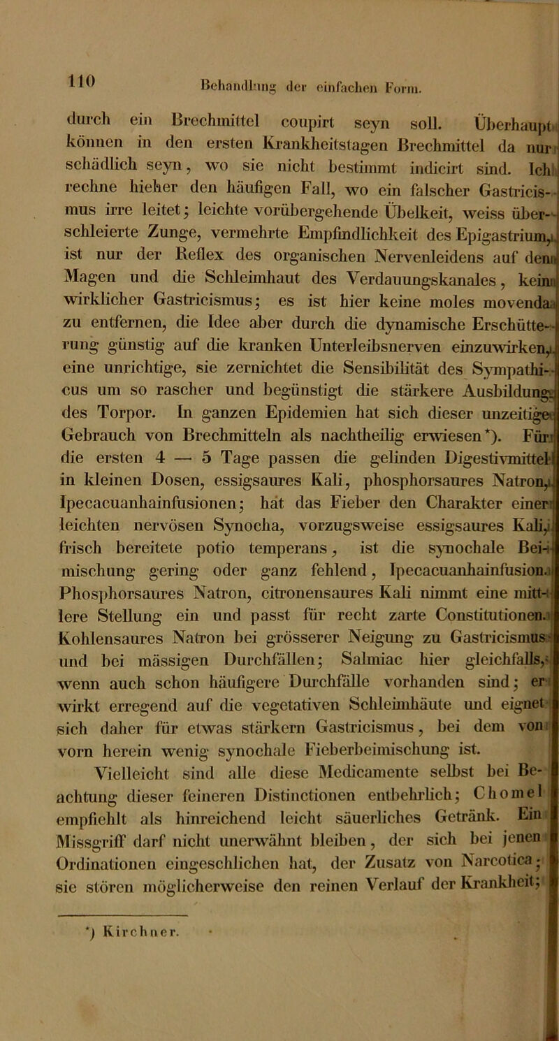 durch ein Brechmittel coupirt seyn soll. Überhaupt*! können in den ersten Krankheitstagen Brechmittel da nurH schädlich seyn, wo sie nicht be.stimmt indicirt sind. Ich! ] rechne liieher den häufigen Fall, wo ein falscher Gastricis- t mus irre leitet; leichte vorüljergehende Übelkeit, weiss über- - schieierte Zunge, vermehrte Empfindlichkeit des Epigastrium,!, ist nur der Reflex des organischen Nervenleidens auf denn Magen und die Schleimhaut des Verdauungskanales, kein« wirklicher Gasti’icismus; es ist hier keine moles movendaa zu entfernen, die Idee aljer durch die dynamische Erschütte-> rung günstig auf die kranken Unterleibsnerven einzuwirken,i. eine unrichtige, sie zernichtet die Sensil3ilität des S^unpathi-- cus um so rascher und begünstigt die stärkere Ausbildun*« des Torpor. In ganzen Epidemien hat sich dieser unzeiti Gebrauch von Brechmitteln als nachtheilig erwiesen*). Fürj die ersten 4 — 5 Tage passen die gelinden Digesti^^nittel■ in kleinen Dosen, essigsaures Kali, phosphorsaures Natron,i Ipecacuanhainfusionen; hat das Fieber den Charakter einen leichten nervösen Synocha, vorzugsweise essigsaures Kali,i frisch bereitete potio temperans, ist die sjmochale Bei-i mischung gering oder ganz fehlend, Ipecacuanhainfüsion.i Phosphorsaures Natron, citronensaures Kali nimmt eine mittn lere Stellung ein und passt für recht zarte Constitutionen.i Kohlensaures Natron bei grösserer Neigung zu Gastricismus: und bei mässigen Durchfällen; Salmiac hier gleichfalls,«i wenn auch schon häufigere DurchflUle vorhanden sindj er» wirkt erregend auf füe vegetativen Schlemihäute und eignet ; sich dalier für etwas stärkern Gastricismus, bei dem von v vorn herein wenig synochale Fieberbeimischung ist. Vielleicht sind alle diese Medicsunente selbst bei Be- achtung dieser feineren Distinctionen entbelulich; Chomel empfiehlt als hinreichend leicht säuerliches Getränk. Ein; Missgriff darf nicht unerwähnt bleiben, der sich bei jenen Ordinationen eingeschlichen hat, der Zusatz von Narcotica^ sie stören möglicherweise den reinen Verlauf der Krankheit; *) Kirchner.