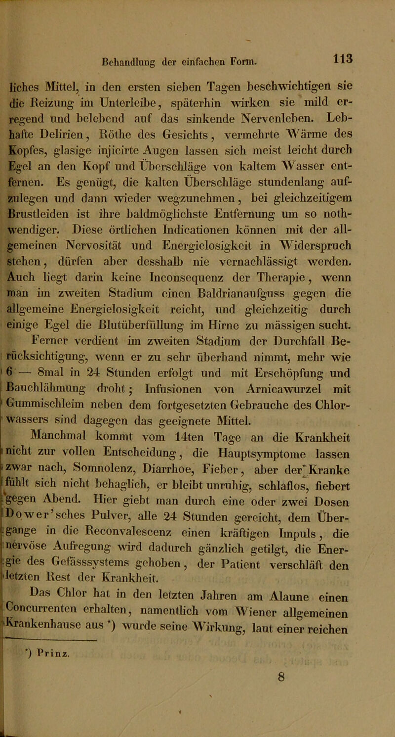 liches Mittel, in den ersten sieben Tagen beschwichtigen sie die Reizung ini Unterleilje, späterhin wirken sie mild er- regend und belebend auf das sinkende Nervenleben. Leb- hafte Delirien, Röthe des Gesichts, vermehrte Wärme des Kopfes, glasige injicirte Augen lassen sich meist leicht durch Egel an den Kopf und Überscliläge von kaltem Wasser ent- fernen. Es genügt, die kalten Überschläge stundenlang auf- zulegen und dann wieder wegzunehmen, bei gleichzeitigem Brustleiden ist ihre baldmöglichste Entfernung um so noth- wendiger. Diese örtlichen Indicationen können mit der all- gemeinen Nervosität und Energielosigkeit in Widerspruch stehen, dürfen aber desshalb nie vernachlässigt werden. Auch liegt darin keine Inconsequenz der Therapie, wenn man im zweiten Stadium einen Baldrianaufguss gegen die allgemeine Energielosigkeit reicht, und gleichzeitig durch eim'ge Egel die Blutüberfidlung im Hirne zu mässigen sucht. Ferner verdient im zweiten Stadium der Durchfall Be- rücksichtigung, wenn er zu sehr üljerhand nimmt, mehr wie '6 — 8mal in 24 Stunden erfolgt und mit Erschöpfung und Bauchlähmung droht; Infusionen von Arnicawurzel mit I Gummischleim neben dem fortgesetzten Gebrauehe des Chlor- ' Wassers sind dagegen das geeignete Älittel. Manchmal kommt vom 14ten Tage an die Krankheit I nicht zur vollen Entscheidung, die Hauptsymptome lassen izwar nach, Somnolenz, Diarrhoe, Fieber, aber der'Kranke fühlt sich nicht behaglich, er bleibt unruhig, schlaflos, fiebert ;gegen Abend. Hier giebt man durch eine oder zwei Dosen Dqwer’sches Pulver, alle 24 Stunden gereicht, dem Über- : gange in die Reconvalescenz einen kräftigen Impuls, die nervöse Aufregung wird dadurch gänzlich getilgt, die Ener- ;gie des Gefiisssystems gehoben, der Patient verschläft den I letzten Rest der Krankheit. I Das Chlor hat in den letzten Jahren am Alaune einen tConcurrenten erhalten, namentlich vom Wiener allgemeinen ^Krankenhause aus *) >vurde seine Wirkung, laut einerreichen *) Prinz. 8