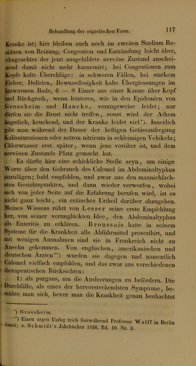 Kranke ist; hier bleiben auch noch im zweiten Stadium Re- siduen von Reizung-, Congestion und Entzündung leicht über, ohngeachtet der jetzt ausgebildete nervöse Zustand anschei- nend damit nicht mehr harmonirt; bei Congestionen zum Kopfe kalte Überchläge: in schweren Fällen, bei starkem Fieber, Delirien, Bewusstlosigkeit kalte Übergiessungen im lauwarmen Bade, 6 — 8 Eimer aus einer Kanne über Kopf und Rückgrath, wenn letzteres, wie in den Epidemien von Grossheim und Haneke, vorzugsweise leidet; nur dürfen sie die Brust nicht ti-eflPen, sonst wird der Athem ängstlich, keuchend, und der Kranke leidet viel*). Innerlich gibt man während der Dauer der heftigen Gefässaufregung Kalisaturationen oder natron nitricum in schleimigen Vehikeln; Chlorwasser erst später, wenn jene vorüber ist, und dem nervösen Zustande Platz gemacht hat. Es dürfte hier eine schickliche Stelle seyn, um einige Worte über den Gebrauch des Calomel im Abdominaltyphus anzufügen; bald empfohlen, und zwar aus den mannichfach- sten Gesichtspunkten, und dann wieder verworfen, wobei sich von jeder Seite auf die Erfahrung berufen wird, ist es nicht ganz leicht, ein critisches Unheil darüber abzugeben, i Meines AVissens rührt von Besser seine erste Empfehlung 1 her, von seiner verunglückten Idee, den Abdominaltyphus als Enteritis zu erklären. Broussais hatte in seinem I Systeme füi* die Krankheit alle Abführmittel proscribirt, und mit wenigen Ausnahmen sind sie in Franlti-eich nicht zu Anselm gekommen. A^on englischen, amerikanischen und deutschen Ärzten *) wurden sie dagegen und namentlich Calomel vielfach empfo-hlen, und das zwar aus verschiedenen |i therapeutischen Rücksichten: 1) als purgans, um die Ausleerungen zu befördern. Die I Durchfalle, als eines der hervorstechendsten Symptome, be- mühte man sich, bevor man die Krankheit genau beobachtet *) Grossheira. ) Einen argen Unfug trieb fortwährend Professor \V o I ff in Berlin aamit; s. Schmidt’s Jahrbücher 1836, Bd. 10. Nr. 3.