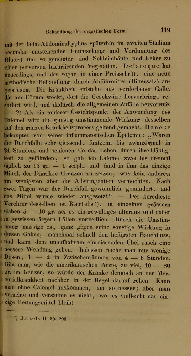 mit der beim Abdominaltyphus späterhin im zweiten Stadium secundär entstehenden Entmischung und Verdünnung des Blutes) um so geneigter rjind Schleimhäute und Leber zu einer perversen luxuriirenden Vegetation. Delaroque hat neuerdings, und das sogar in einer Preisschrift, eine neue methodische Behandlung durch Abführmittel (Bittersalz) an- gepriesen. Die Krankheit entstehe aus verdorbener Galle, die am Cöcum stockt, dort die Geschwüre hervorbringt, re- sorbirt wird, und dadurch die allgemeinen Zufalle hervorrufe. 2) Als ein anderer Gesichtspunkt der Anwendung des Calomel wird die günstig umstimmende Wirkung desselben auf den ganzen Krankheitsprocess geltend gemacht. Haneke behauptet von seiner inflammatorischen Epidemie: „Waren die Durchfalle sehr giessend, fünfzehn bis zwanzigmal in 24 Stunden, und schienen sie das Leben durch ihre Häufig- keit zu gefährden, so gab ich Calomel zwei bis dreimal täglich zu 15 gr. — 1 scrpl., und fand in ihm das einzige Mittel, der Diarrhoe Grenzen zu setzen, was kein anderes? am wenigsten aber die Adstringentien vermochten. Nach zwei Tagen war der Durchfall gewöhnlich gemindert, und ; das Mittel wurde wieder ausgesetzt.“ — Der beredteste ' Verehrer desselben ist Bartels*), in einzelnen grossem ! Gaben 5 — 10 gr. sei es ein gewaltiges alterans und daher 1: in gewissen ärgern Fällen vortrefflich. Durch die Umstim- 1! mung mässige es, ganz gegen seine sonstige Wirkung in diesen Gaben, manchmal schnell den heftigsten Bauchfluss, und kann dem unaufhaltsam einreissenden Übel rasch eine u bessere Wendung geben. Indessen reiche man nur wenige ii Dosen ,1 — 2 in Zwischenräumen von 4 — 6 Stunden. ' Gibt man, wie die amerikanischen Ärzte, zu viel, 40 — 80 . gr. im Ganzen, so würde der Kranke dennoch an der Mer- i curialkrankheit nachher in der Regel darauf gehen. Kann I man ohne Calomel auskommen, um so besser; aber man 1 verachte und versäume es nicht, wo es vielleicht das ein- ; zige Retlungsmittcl bleibt. ') Bartels II. 30. 296.