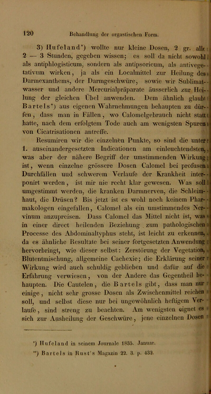 3) Hufeland* **)) wollte nur kleine Dosen, 2 gr. alk 2 — 3 Stunden, gegeben wissen^ es soll da nicht sowohl i als antiphlogisticura, sondern als antipsoricum, als antivege- tativum wirken, ja als ein Localmittel zur Heilung des- Darmexanthems, der Darmgeschwüre, sowie wir Sublimat- wasser und andere Mercurialpräparate äusserlich zur Hei-- lung der gleichen Übel anwenden. Dem ähnlich glauhi i Bartels*) aus eigenen Wahrnehmungen behaupten zu dür--; feil, dass man in Fällen, wo Calomelgebrauch nicht stattu hatte, nach dem erfolgtem Tode auch am wenigsten Spuremi von Cicatrisationen antrelfe. Resumiren wir die einzelnen Punkte, so sind die unter ri 1. auseinandergesetzten Indicationen am einleuchtendsten, was aber der nähere Begriff der umstimmenden Wirkung;: ist, wenn einzelne grössere Dosen Calomel bei profusem Durchfällen uud schwerem Verlaufe der Krankheit inter--: ponirt werden, ist mii‘ nie recht klar gewesen. Was soU li umgestimmt werden, die kranken Darmnerven, die Schleim- -: haut, die Drüsen? Bis jetzt ist es wohl noch keinem Phar--i makologen eingefallen, Calomel als ein umstimmendes Ner--* vinum anzupreisen. Dass Calomel das Mittel nicht ist, was v in einer direct heilenden Beziehung . zum pathologischen ; Processe des AJidominaltyphus steht, ist leicht zu erkennen,. da es ähnliche Resultate bei seiner fortgesetzten Anwendung ^ hervorbringt, wie dieser selbst: Zerstörung der Vegetation, - Blutentmischung, allgemeine Cachexie; die Erklärung seiner : Wirkung wird auch schuldig geblieben uud dafür auf die Erfahrung verwiesen, von der Andere das Gegentlieil be- haupten. Die Cautelen, die Bartels gibt, dass man nur j einige, nicht sehr grosse Dosen als Zwischenmittel reichen > soll, und selbst diese mm bei ungewöhnlich heftigem Ver- ! laufe, sind streng zu beachten. Am wenigsten eignet es sich zur Ausheilung der Geschwüre, jene einzelnen Dosen > *) Hufeland in seinem Journale 1835. Januar. **) Bartels in Rust’s Magazin 22. 3. p. 432.