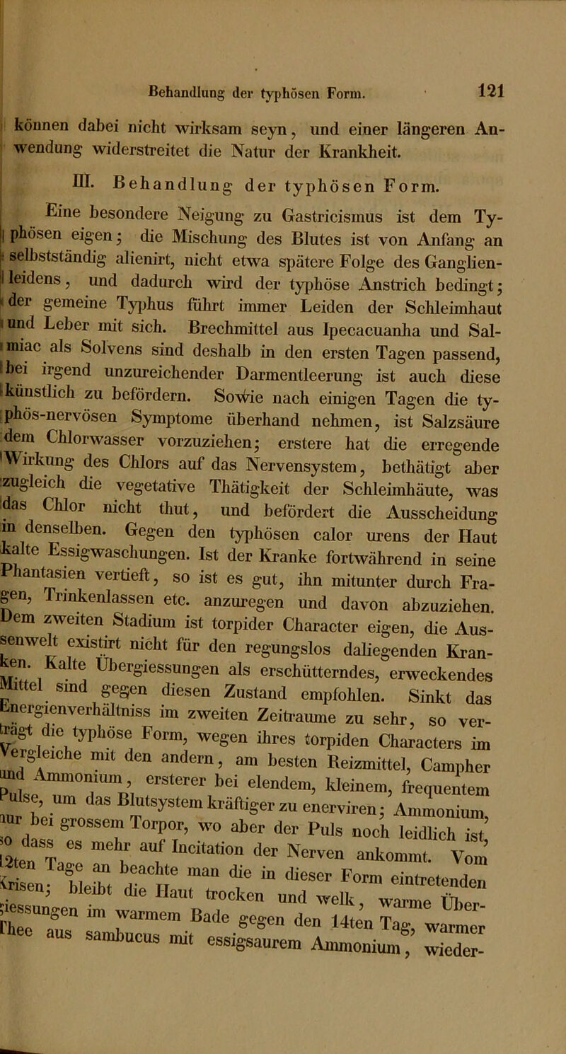 können dabei nicht wirksam seyn, und einer längeren An- wendung widerstreitet die Natur der Krankheit. III. Behandlung der typhösen Form. Eine besondere Neigung zu Gastricismus ist dem Ty- phösen eigen* die Mischung des Blutes ist von Anfang an selbstständig alienirt, nicht etwa spätere Folge des Ganglien- leidens , und dadurch wird der typhöse Anstrich bedingt; der gemeine Tj^jhus fulirt immer Leiden der Schleimhaut iund Leber mit sich. Brechmittel aus Ipecacuanha und Sal- imiac als Solvens sind deshalb in den ersten Tagen passend, Ibei irgend unzureichender Darmentleerung ist auch diese (künstlich zu befördern. So\ii^ie nach einigen Tagen die ty- [phös-nervösen Symptome überhand nehmen, ist Salzsäure dem Chlorwasser vorzuziehen; erstere hat die erregende Wirkung des Chlors auf das Nervensystem, bethätigt aber :zugleich die vegetative Thätigkeit der Schleimhäute, was Idas Chlor nicht thut, und befördert die Ausscheidung m denselben. Gegen den typhösen calor urens der Haut Lalte Essigwaschungen. Ist der Kranke fortwährend in seine antasien vertieft, so ist es gut, ihn mitunter durch Fra- gen, Trinkenlassen etc. anzuregen und davon abzuziehen. Dem zweiten Stadium ist torpider Character eigen, die Aus- senwelt existut nicht für den regungslos daliegenden Kran- Ken Kalte Übergiessungen als erschütterndes, erweckendes Mittel sind gegen diesen Zustand empfohlen. Sinkt das bnergienverhältniss im zweiten Zeiftaume zu sehr, so ver- die typhöse Form, wegen ihres torpiden Characters im erg eiche mit den andern, am besten Reizmittel, Campher «'“'•em, kleinem, frequentem mr hp ‘'^®®);j‘®yäte™l“-äftigep2uenerviren; Ammonium, r bei grossem Torpor, wo aber der Puls noch leidlich ist .» dass es mehr auf Incitation der Nerven ankommt. Vom’ en blert 1'“»' eintretenden 'Jisen, bleibt die Haut trocken und welk warmp tn.. rher°au^” ™ warmem Bade gegen den 14ten Tag, warmer s sambucus mit essigsaurem Ammonium, wieder-