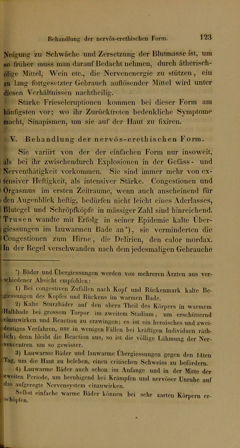 Neigung zu Schwäche und Zersetzung der Blutmasse ist, um 80 frülier muss man darauf Bedacht nehmen, durch ätherisch- ölige Mittel, Wein etc., die Nervenenergie zu stützen, ein zu lang fortgesetzter Gebrauch auflösender Mittel wird unter diesen Verhältnissen nachtheilig. Starke Frieseieruptionen kommen bei dieser Form am häufigsten vor; wo ihr Zurücktreten bedenkliche Symptome macht, Sinapismen, um sie auf der Haut zu fixiren. V. Behandlung der nervös-erethischen Form. Sie variirt von der der einfachen Form nur insoweit, , als bei ihr zwischendimeh Explosionen in der Gefäss - und : Nerventhätigkeit verkommen. Sie sind immer mehr von ex- I tensiver Heftigkeit, als intensiver Stärke. Congestionen und < Orgasmus im ersten Zeiträume, wenn auch anscheinend für * den Augenblick heflig, bedürfen nicht leicht eines Aderlasses, Blutegel und Schröpfleöpfe in mässiger Zahl sind hinreichend. Trusen wandte mit Erfolg in seiner Epidemie kalte Über- igiessungen im lauwarmen Bade an*), sie verminderten die I Congestionen zum Hirne, die Debrien, den calor mordax. lln der Regel verschwanden nach dem jedesmaligen Gebrauche ) Bäder und Übergiessungen werden von mehreren Ärzten aus ver- isclüedener Absicht empfohlen: 1) Bei congestiven Zufallen nach Kopf und Rückenmark kalte Be- giessungen des Kopfes und Rückens im warmen Bade. 2) Kalte Sturzbäder auf den obern Theil des Körpers in warmem IHalbbade bei grossem Torpor im zweitem Stadium, um erschütternd einzuwirken und Reaction zu erzwingen; es ist ein heroisches und zwei- deutiges Verfahren, nur in wenigen Fällen bei kräftigen Individuen räth- lich; denn bleibt die Reaction aus, so ist die völlige Lähmung der Ner- ivencentrcn um so gewisser. I 3) Lauwarme Bäder und lauwarme Übergiessungen gegen den 14ten jTag, um die Haut zu beleben, einen critischen Schweiss zu befördern. I 4) Lauwarme Bäder auch schon im Anfänge und in der Mitte der ^zweiten Periode, um beruhigend bei Krämpfen und nervöser Unruhe auf das aufgeregte Nervensystem einzuwirken. I Selbst einfache warme Bäder können bei sehr zarten Körpern er- I schöpfen. *