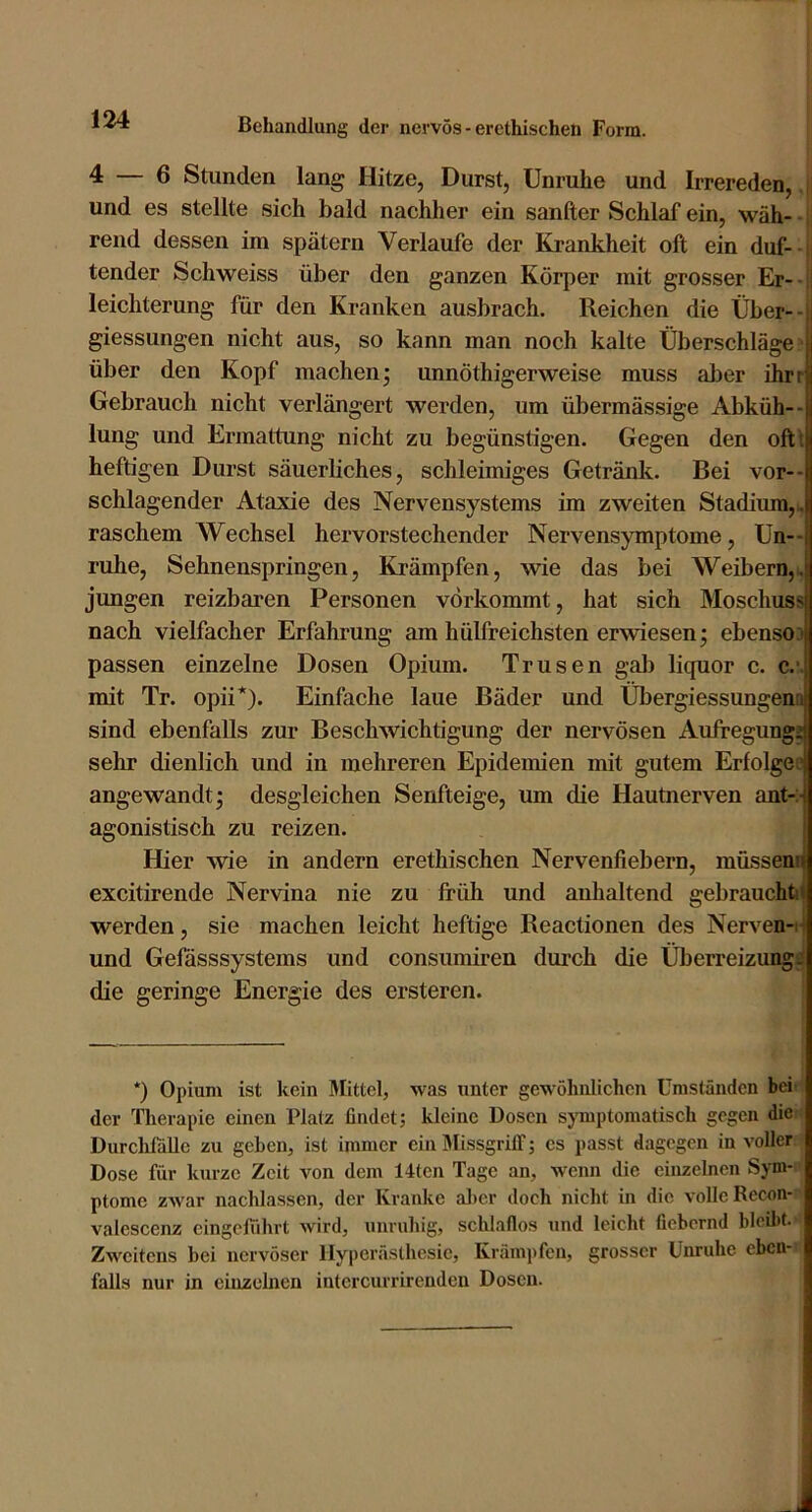 4 — 6 Stunden lang Hitze, Durst, Unruhe und Irrereden,. und es stellte sich bald nachher ein sanfter Schlaf ein, wäh- - rend dessen im spätem Verlaufe der Krankheit oft ein duf- tender Schweiss über den ganzen Körper mit grosser Er-- leichterung für den Kranken ausbrach. Reichen die Über-- giessungen nicht aus, so kann man noch kalte Überschläge;- über den Kopf machen* unnöthigerweise muss aber ihrr Gebrauch nicht verlängert werden, um übermässige Abküh-- lung und Ermattung nicht zu begünstigen. Gegen den oft! heftigen Durst säuerliches, schleimiges Getränk. Bei vor-- schlagender Ataxie des Nervensystems im zweiten Stadium,!, raschem Wechsel hervorstechender Nervensymptome, Un-- ruhe, Sehnenspringen, Krämpfen, wie das bei Weibern,!, jungen reizbaren Personen verkommt, hat sich Moschuss nach vielfacher Erfahrung am hülfreichsten erwiesen; ebensoj passen einzelne Dosen Opium. Trusen gal) liquor c. c.-. mit Tr. opii*). Einfache laue Bäder und Übergiessungena sind ebenfalls zur Beschwichtigung der nervösen Aufregung; sehr dienlich und in mehreren Epidemien mit gutem Erfolgen angewandt; desgleichen Senfteige, um die Hautnerven ant-:- agonistisch zu reizen. Hier wie in andern erethischen Nervenfiebern, müssena excitirende Nervina nie zu früh und anhaltend gebraucht» werden, sie machen leicht heftige Reactionen des Nerven-i- und Gefasssystems und consumiren dui-ch die Überreizungs die geringe Energie des ersteren. *) Opium ist kein Mittel, was unter gewöhnlichen Umständen bei-i der Therapie einen Platz findet; kleine Dosen sjTuptomatisch gegen die ) Durchfälle zu geben, ist immer ein Missgriff; es passt dagegen in voller Dose für kurze Zeit von dem 14tcn Tage an, wenn die einzelnen Syni- ■ ptome zwar nachlassen, der Kranke al)cr doch nicht in die volle Recon- - valescenz eingeffihrt wird, unruhig, schlaflos und leicht fiebernd bleilü. Zweitens bei nervöser Hyperästhesie, Krämpfen, grosser Unruhe eben- falls nur in einzelnen intcrcurrirenden Dosen.