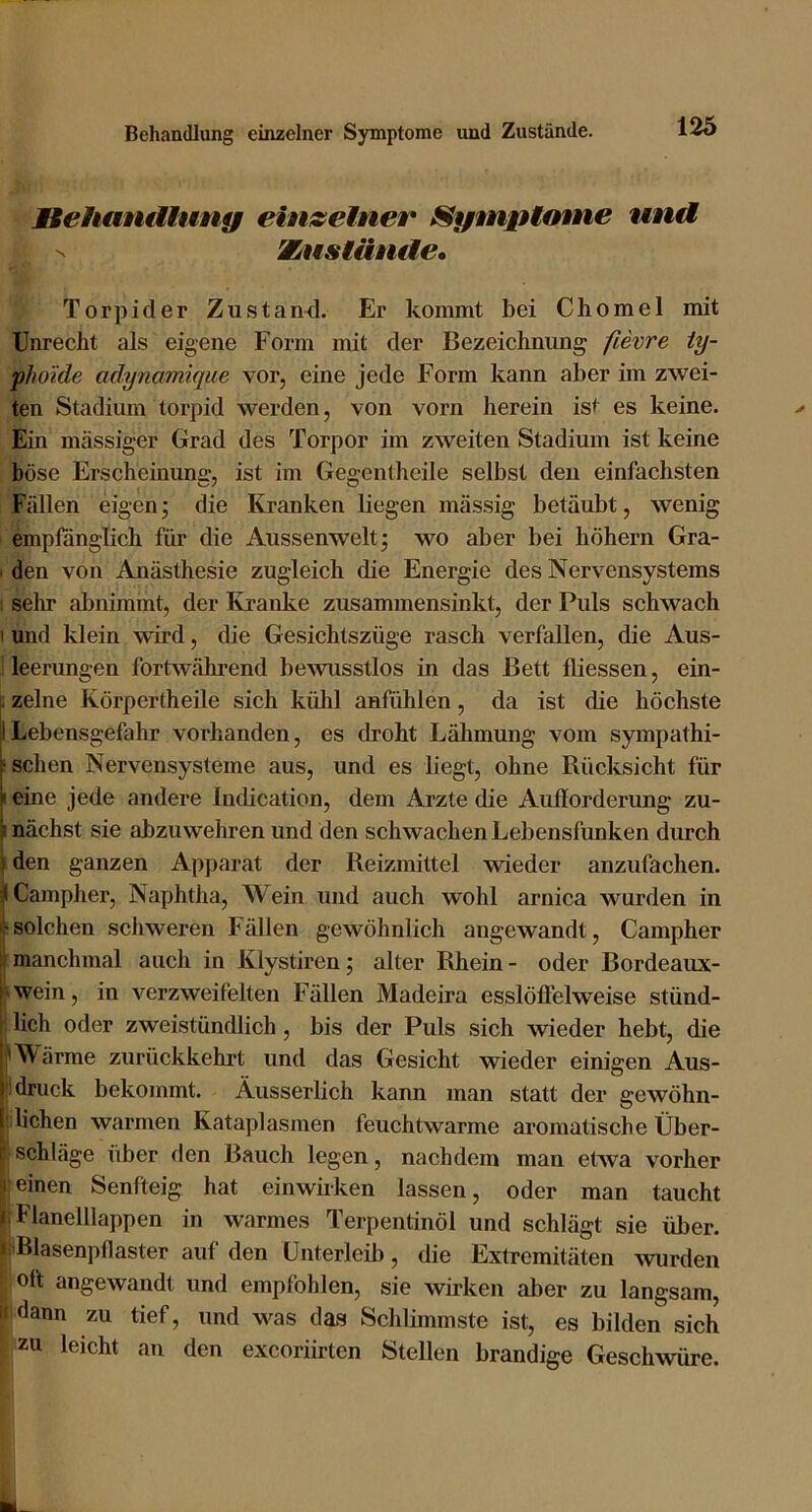 MiehantUnng einzelner Sympimne und N Xusläntle, Torpider Zustand. Er kommt bei Chomel mit Unrecht als eigene Form mit der Bezeichnung fievre ty- phoide adynmniqiie vor, eine jede Form kann aber im zwei- ten Stadium torpid werden, von vorn herein ist es keine. Ein massiger Grad des Torpor im zweiten Stadium ist keine böse Erscheinung, ist im Gegentheile selbst den einfachsten Fällen eigen; die Kranken liegen massig betäubt, wenig empfänglich für die Aussenwelt; wo aber bei hohem Gra- ' den von Anästhesie zugleich die Energie des Nervensystems : sehr abnimmt, der Kranke zusammensinkt, der Puls schwach I und klein wird, die Gesichtszüge rasch verfallen, die Aus- leerungen fortwährend bewusstlos in das Bett fliessen, ein- ^ zelne Körpertheile sich kühl anfühlen, da ist die höchste Lebensgefahr vorhanden, es droht Lähmung vom sympathi- r sehen Nervensysteme aus, und es liegt, ohne Rücksicht für I eine jede andere Indication, dem Arzte die Aullorderung zu- I nächst sie abzuwehren und den schwachen Lebensfunken durch ) den ganzen Apparat der Reizmittel wieder anzufachen. ^Campher, Naphtha, Wein und auch wohl arnica wurden in solchen schweren Fällen gewöhnlich angewandt, Campher f. manchmal auch in Klystiren; alter Rhein - oder Bordeaux- hwein, in verzweifelten Fällen Madeira esslöffelweise stünd- I lieh oder zweistündlich, bis der Puls sich wieder hebt, die i'M'ärme zurückkehrt und das Gesicht wieder einigen Aus- |i druck bekommt. Äusserlich kann man statt der gewöhn- I liehen warmen Kataplasmen feuchtwarme aromatische Über- r Schläge über den Bauch legen, nachdem man etwa vorher 1 einen Senfteig hat einwirken lassen, oder man taucht 1. Flanelllappen in warmes Terpentinöl und schlägt sie über. ijiBlasenpflaster auf den Unterleib, die Extremitäten \vurdeii oft angewandt und empfohlen, sie wirken aber zu langsam, i' dann zu tief, und was das Schlimmste ist, es bilden sich zu leicht an den exeoriirten Stellen brandige Geschwüre.