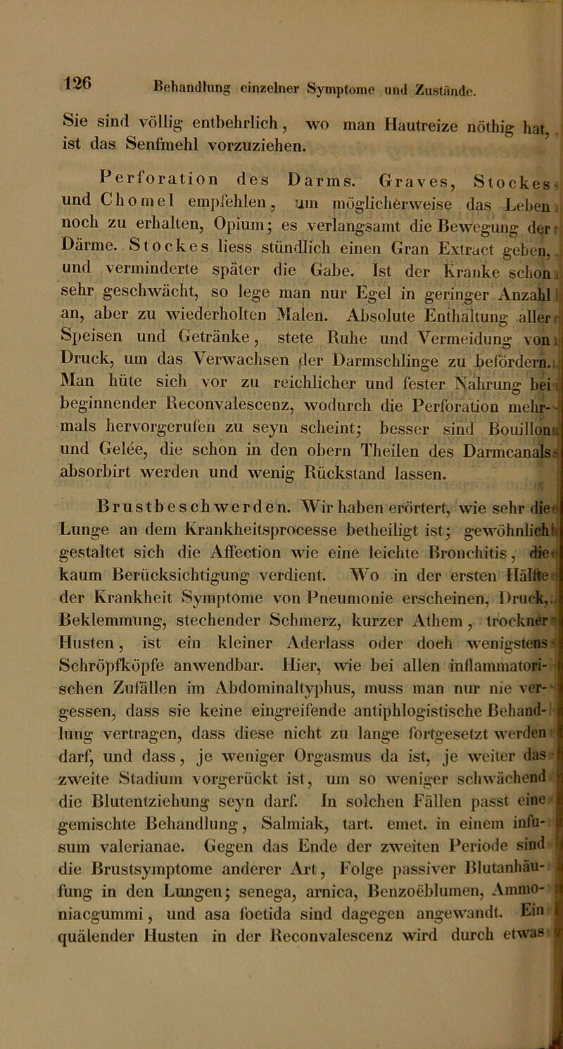 Sie sind völlig entbehrlich, wo man Hautreize nöthig hat, ist das Senfmehl vorzuziehen. Perforation des Darms. Graves, Stockes^ und C h 0 m e 1 empfehlen , um möglichörweise das Leben i noch zu erhalten, Opium • es verlangsamt die Bewegung der r Därme. Stockes liess stündlich einen Gran Extruct geben,, und verminderte später die Gabe. Ist der Kranke schon i sehr geschwächt, so lege man nur Egel in geringer xVnzahl I;) an, aber zu wiederholten Malen. Absolute Enthaltung aller H Speisen und Getränke, stete Ruhe und Vermeidung vonii Druck, um das Verwachsen der Darmschlinge zu befördern.i.i Man hüte sich vor zu reichlicher und fester Nahrung bei ij beginnender Reconvalescenz, wodurch die Perforation melir-- mals hervorgerulen zu seyn scheint; besser sind Bouillono und Gelee, die schon in den obern Theilen des Darmcanals^ absorbirt werden und wenig Rückstand lassen. | ■' Brustbeschwerden. Wir haben erörtert, wie sehr die< Lunge an dem Krankheitsprocesse betheiligt ist; gewöhnhchh gestaltet sich die Affection wie eine leichte Bronchitis, die« kaum Berücksichtigung verdient. Wo in der ersten Hälftet der Krankheit Symptome von Pneumonie erscheinen, Druck,.; Beklemmung, stechender Schmerz, kurzer Athem, trockner^ Husten, ist ein kleiner Aderlass oder doch wenigstens Schröpfköpfe anwendbar. Hier, wie bei allen inllammatori- ^ sehen Zußillen im Abdominaltyphus, muss man nur nie ver- - gessen, dass sie keine eingreifende antiphlogistische Behänd-1- lung vertragen, dass diese nicht zu lange fortgesetzt werden i darf, und dass, je weniger Orgasmus da ist, je w'eiter das • zweite Stadium vorgerückt ist, um so weniger schwächend die Biutentziehung seyn darf. In solchen Fällen passt eine gemischte Behandlung, Salmiak, tart. einet, in einem infu- sum valerianae. Gegen das Ende der zweiten Periode sind ■ die Brustsymptome anderer Art, Folge passiver Blutanhäu- I fung in den Lungen; senega, aimica, Benzoeblumen, Ainmo- | niaegummi, und asa foetida sind dagegen angewandt. Ein I quälender Husten in der Reconvalescenz wird durch etwas I i