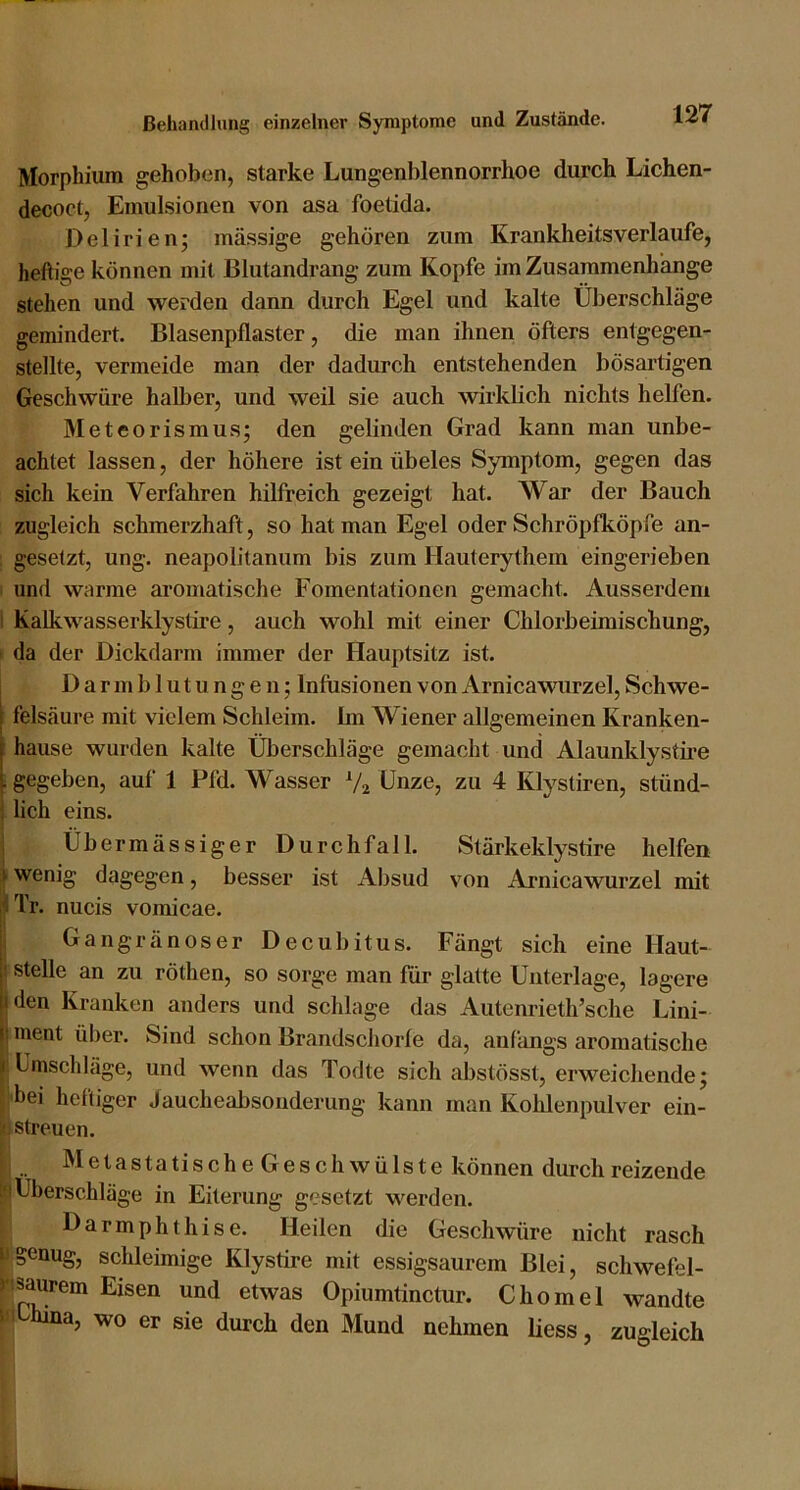 Morphium gehoben, starke Lungenblennorrhoe durch Lichen- decoct, Emulsionen von asa foetida. Delirien; massige gehören zum Krankheitsverlaufe, heftige können mit Blutandrang zum Kopfe im Zusammenhänge stehen und werden dann durch Egel und kalte Überschläge gemindert. Blasenpflaster, die man ihnen öfters entgegen- stellte, vermeide man der dadurch entstehenden bösai’tigen Geschwüre halber, und weil sie auch wirklich nichts helfen. Meteorismus; den gelinden Grad kann man unbe- achtet lassen, der höhere ist ein übeles Symptom, gegen das sich kein Verfahren hilfreich gezeigt hat. War der Bauch zugleich schmerzhaft, so hat man Egel oder Schröpfköpfe an- ; gesetzt, ung. neapolitanum bis zum Hauterythem eingerieben I und warme ai’Omatische Fomentationen gemacht. Ausserdem l Kalkwasserklystire, auch wohl mit einer Chlorbeimischung, I da der Dickdarm immer der Hauptsitz ist. I Darmblutungen; Infusionen von Arnicawiirzel, Schwe- felsäure mit vielem Schleim. Ini Wiener allgemeinen Kranken- hause wurden kalte Überschläge gemacht und Alaunklystire . gegeben, auf 1 Pfd. Wasser Vj Unze, zu 4 Klystiren, stünd- lich eins. Übermässiger Durchfall. Stärkeklystire helfen i wenig dagegen, besser ist Absud von Arnicawurzel mit ITr. nucis vomicae. Gangränöser Decubitus. Fängt sich eine Haut- stelle an zu röthen, so sorge man für glatte Unterlage, lagere den Kranken anders und schlage das Autenrieth’sclie Lini- j ment über. Sind schon Brandscliorfe da, anfangs aromatische t Umschläge, und wenn das Todte sich abstösst, erweichende; !'bei heftiger Jaucheabsonderung kann man Kohlenpulver ein- j streuen. ; Metastatische Geschwülste können durch reizende Sä Überschläge in Eiterung gesetzt werden. I Darmphthise. Heilen die Geschwüre nicht rasch Pgenug, schleimige Klystire mit essigsaurem Blei, schwefel- hsaurem Eisen und etwas Opiumtinctur. Chomel wandte |fi hina, wo er sie durch den Mund nehmen liess, zugleich