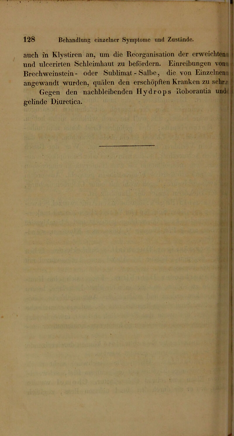 auch in Klystiren an, um die Reorganisation der erweichten n und ulcerirten Schleimhaut zu befördern. Einreihungen vonn • Brechweinstein - oder Sublimat - Sallie, die von Einzelnem! i angewandt wurden, quälen den erschöpften Kranken zu sehr.r '' Gegen den nachbleibenden Hydrops Roborantia undi | gelinde Diuretica.