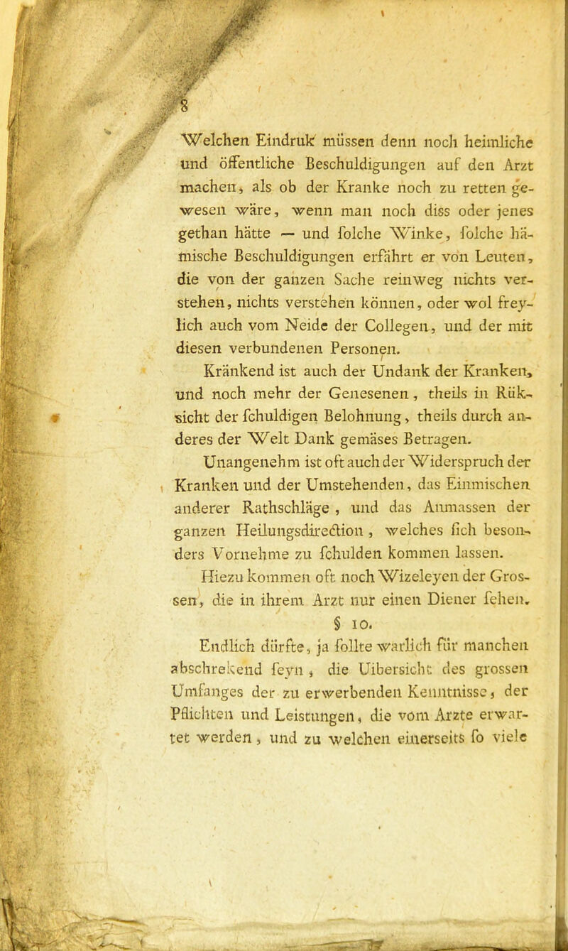 - Welchen Eindruk müssen denn noch heimliche und öffentliche Beschuldigungen auf den Arzt machen, als ob der Kranke noch zu retten ge- wesen wäre, wenn man noch diss oder jenes gethan hätte — und folche Winke, folche hä- mische Beschuldigungen erfährt er von Leuten, die von der ganzen Sache reinweg nichts ver- stehen, nichts verstehen können, oder wol frey- lich auch vom Neide der Collegen, und der mit diesen verbundenen Personen. / Krankend ist auch der Undank der Kranken, und noch mehr der Genesenen, theils in Riik- sicht der fchuldigen Belohnung, theils durch an- deres der Welt Dank gemases Betragen. Unangenehm ist oft auch der Widerspruch der Kranken und der Umstehenden, das Einmischen anderer Rathschläge , und das Aiimassen der ganzen Heüungsdiredion, welches lieh beson- ders Vornehme zu fchulden kommen lassen. Hiezu kommen oft noch Wizeleyen der Gros- sen, die in ihrem Arzt nur einen Diener fehen. § io. Endlich dürfte, ja follte warlich für manchen abschrekend feyn , die Uibersicht des grossen Umfanges der zu erwerbenden Kenntnisse, der Pflichten und Leistungen, die vom Arzte erwar- tet werden, und zu welchen einerseits fo viele .1