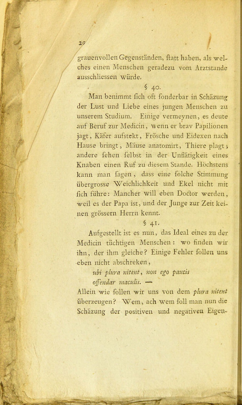 |y .1 H / I V % a i grauenvollen Gegenständen, ftatt haben, als wel- ches einen Menschen geradezu vom Arztstande ausschliessen würde- . § 40. Man benimmt (ich oft fonderbar in Schäzung der Lust und Liebe eines jungen Menschen zu unserem Studium. Einige vermeynen, es deute * auf Beruf zur Medicin, wenn er brav Papilionen jagt, Käfer aufstekt, Frösche und Eidexen nach Hause bringt, Mäuse anatomirt, Thiere plagt; andere fehen felbst in der Unflätigkeit eines Knaben einen Ruf zu diesem Stande. Höchstens kann man Tagen , dass eine folche Stimmung übergrosse Weichlichkeit und Ekel nicht mit fleh führe: Mancher will eben Doctor werden, weil es der Papa ist, und der Junge zur Zeit kei- nen grossem Herrn kennt. § 41. Aufgestellt ist es nun, das Ideal eines zu der Medicin tüchtigen Menschen : wo finden wir ihn, der ihm gleiche? Einige Fehler Tollen uns eben nicht abschreken* ubi plura nitint, non ego paucii offenbar maculis. — Allein wie Tollen wir uns von dem plura vitent überzeugen? Wem, ach wem Toll man nun die Schäzung der positiven und negativen Eigen-