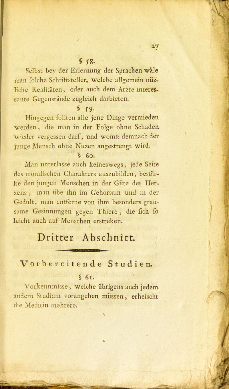 Selbst bey der Erlernung der Sprachen wäle inan folche Schriftsteller, welche allgemein niiz- liehe Realitäten, oder auch dem Arzte interes- sante Gegenstände zugleich darbieten. § f 9- Hingegen follten alle jene Dinge vermieden werden, die man in der Folge ohne Schaden wieder vergessen darf, und womit demnach der junge Mensch ohne Nuzen angestrengt wird. § 60. Man unterlasse auch keineswegs, jede Seite des moralischen Charakters auszubilden, bestär- ke den jungen Menschen in der Güte des Her- zens , man übe ihn im Gehorsam und in der Gedult, man entferne von ihm besonders grau- same Gesinnungen gegen Thiere , die lieh fo leicht auch auf Menschen erstreken. Dritter Abschnitt. V or bereitende Studien. § 61. Vorkenntnisse, welche übrigens auch jedem andern Studium vorangehen müssen, erheischt die Medicin mehrere. %