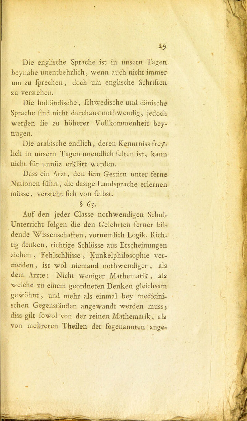 2? Die englische Sprache ist in unsern Tagen, beynahe unentbehrlich, wenn auch nicht immer um zu fprechen, doch um englische Schriften zu verstehen. Die holländische, fchwedische und dänische Sprache find nicht durchaus nothwendig, jedoch Werden fie zu höherer Vollkommenheit bey- tragen. Die arabische endlich, deren Kenntniss frey- lich in unsern Tagen unendlich leiten ist, kann nicht für unnüz erklärt werden. Dass ein Arzt, den fein Gestirn unter ferne Nationen führt, die dasige Landsprache erlernen müsse, versteht fich von felbst. § 6}. Auf den jeder Classe nothwendigen Schul- unterricht folgen die den Gelehrten ferner bil- dende 'Wissenschaften, vornemlich Logik. Rich- tig denken, richtige Schlüsse aus Erscheinungen ziehen , Fehlschlüsse , Kunkelphilosophie ver- meiden , ist wol niemand nothwendiger , als dem Arzte: Nicht weniger Mathematik , als welche zu einem geordneten Denken gleichsam gewöhnt, und mehr als einmal bey medicini- schen Gegenständen angewandt werden muss} diss gilt fowol von der reinen Mathematik, als von mehreren Theilen der fogenannten ange-