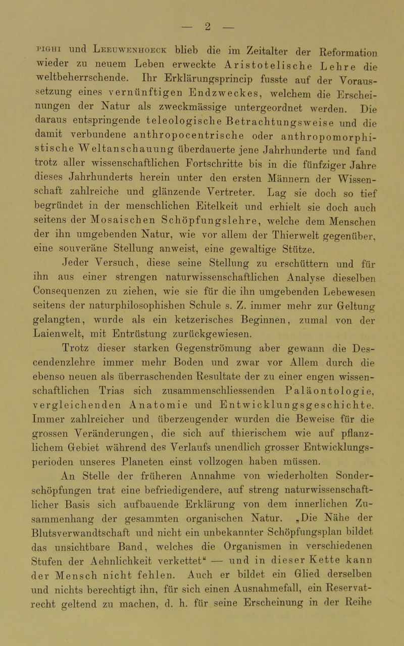 pighi und Leeuwknhoeck blieb die im Zeitalter der Reformation wieder zu neuem Leben erweckte Aristotelische Lehre die weltbeherrschende. Ihr Erklärungsprincip fusste auf der Voraus- setzung eines vernünftigen Endzweckes, welchem die Erschei- nungen der Natur als zweckmässige untergeordnet werden. Die daraus entspringende teleologische Betrachtungsweise und die damit verbundene anthropocentrische oder anthropomorphi- stische Weltanschauung überdauerte jene Jahrhunderte und fand trotz aller wissenschaftlichen Fortschritte bis in die fünfziger Jahre dieses Jahrhunderts herein unter den ersten Männern der Wissen- schaft zahlreiche und glänzende Vertreter. Lag sie doch so tief begründet in der menschlichen Eitelkeit und erhielt sie doch auch seitens der Mosaischen Schöpfungslehre, welche dem Menschen der ihn umgebenden Natur, wie vor allem der Thierwelt gegenüber, eine souveräne Stellung anweist, eine gewaltige Stütze. Jeder Versuch, diese seine Stellung zu erschüttern und für ihn aus einer strengen naturwissenschaftlichen Analyse dieselben Consequenzen zu ziehen, wie sie für die ihn umgebenden Lebewesen seitens der naturphilosophishen Schule s. Z. immer mehr zur Geltung gelangten, wurde als ein ketzerisches Beginnen, zumal von der Laienwelt, mit Entrüstung zurückgewiesen. Trotz dieser starken Gegenströmung aber gewann die Des- cendenzlehre immer mehr Boden und zwar vor Allem durch die ebenso neuen als überraschenden Resultate der zu einer engen wissen- schaftlichen Trias sich zusammenschliessenden Paläontologie, vergleichenden Anatomie und Entwicklungsgeschichte. Immer zahlreicher und überzeugender wurden die Beweise für die grossen Veränderungen, die sich auf thierischem wie auf pflanz- lichem Gebiet während des Verlaufs unendlich grosser Entwicklungs- perioden unseres Planeten einst vollzogen haben müssen. An Stelle der früheren Annahme von wiederholten Sonder- schöpfungen trat eine befriedigendere, auf streng naturwissenschaft- licher Basis sich aufbauende Erklärung von dem innerlichen Zu- sammenhang der gesammten organischen Natur. „Die Nähe der Blutsverwandtschaft und nicht ein unbekannter Schöpfungsplan bildet das unsichtbare Band, welches die Organismen in verschiedenen Stufen der Aehnlichkeit verkettet“ — und in dieser Kette kann der Mensch nicht fehlen. Auch er bildet ein Glied derselben und nichts berechtigt ihn, für sich einen Ausnahmefall, ein Reservat- recht geltend zu machen, d. h. für seine Erscheinung in der Reihe