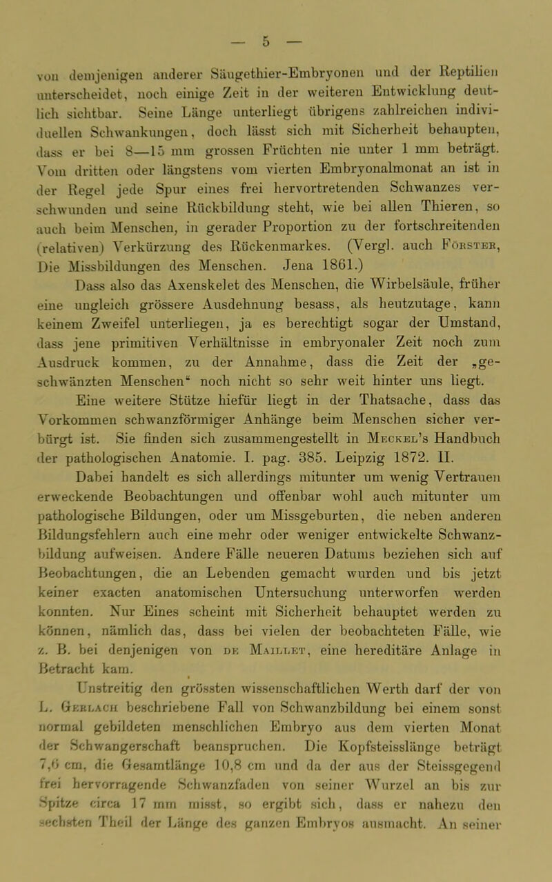 von demjenigen anderer Säugethier-Embryonen und der Reptilien unterscheidet, noch einige Zeit in der weiteren Entwicklung deut- lich sichtbar. Seine Länge unterliegt übrigens zahlreichen indivi- duellen Schwankungen, doch lässt sich mit Sicherheit behaupten, dass er bei 8—15 mm grossen Früchten nie unter 1 mm beträgt. Vom dritten oder längstens vom vierten Embryonalmonat an ist in der Regel jede Spur eines frei hervortretenden Schwanzes ver- schwunden und seine Rückbildung steht, wie bei allen Thieren, so auch beim Menschen, in gerader Proportion zu der fortschreitenden (relativen) Verkürzung des Rückenmarkes. (Vergl. auch Förster, Die Missbildungen des Menschen. Jena 1861.) Dass also das Axenskelet des Menschen, die Wirbelsäule, früher eine ungleich grössere Ausdehnung besass, als heutzutage, kann keinem Zweifel untierliegen, ja es berechtigt sogar der Umstand, dass jene primitiven Verhältnisse in embryonaler Zeit noch zum Ausdruck kommen, zu der Annahme, dass die Zeit der „ge- schwänzten Menschen“ noch nicht so sehr weit hinter uns liegt. Eine weitere Stütze hiefür liegt in der Thatsache, dass das Vorkommen schwanzförmiger Anhänge beim Menschen sicher ver- bürgt ist. Sie finden sich zusammengestellt in Meckel’s Handbuch der pathologischen Anatomie. I. pag. 385. Leipzig 1872. II. Dabei handelt es sich allerdings mitunter um wenig Vertrauen erweckende Beobachtungen und offenbar wohl auch mitunter um pathologische Bildungen, oder um Missgeburten, die neben anderen Bildungsfehlern auch eine mehr oder weniger entwickelte Schwanz- bildung aufweisen. Andere Fälle neueren Datums beziehen sich auf Beobachtungen, die an Lebenden gemacht wurden und bis jetzt keiner exacten anatomischen Untersuchung unterworfen werden konnten. Nur Eines scheint mit Sicherheit behauptet werden zu können, nämlich das, dass bei vielen der beobachteten Fälle, wie z. B. bei denjenigen von de Maieeet, eine hereditäre Anlage in Betracht kam. Unstreitig den grössten wissenschaftlichen Werth darf der von L. Geklach beschriebene Fall von Schwanzbildung bei einem sonst normal gebildeten menschlichen Embryo aus dem vierten Monat der Schwangerschaft beanspruchen. Die Kopfsteisslänge beträgt 7,6 cm, die Gesamtlänge 10,8 cm und da der aus der Steissgegend frei hervorragende Schwanzfaden von seiner Wurzel an bis zur Spitze circa 17 mm misst, so ergibt sich, dass er nahezu den sechsten Theil der Länge des ganzen Embryos ausmacht. An seiner