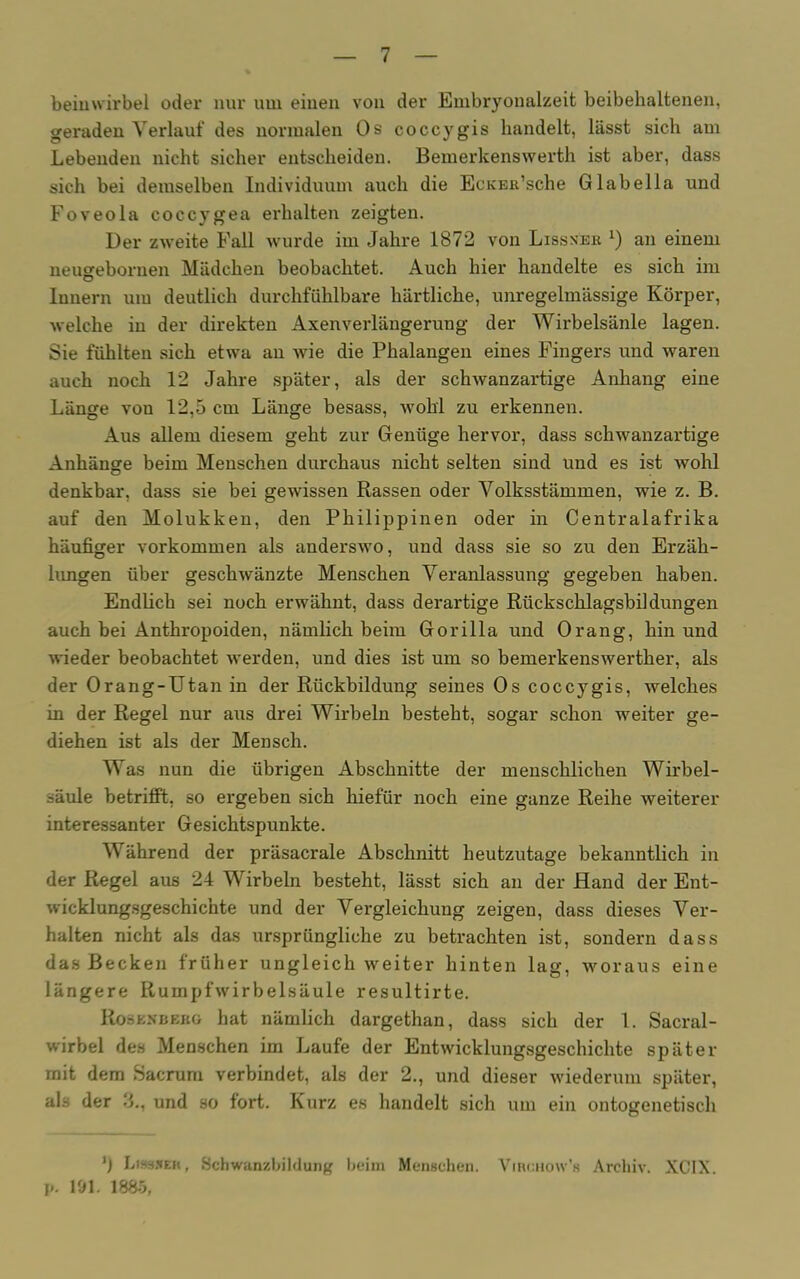 beiuvvirbel oder nur um einen von der Embryonalzeit beibehaltenen, geraden Verlauf des normalen Os coccygis handelt, lässt sich am Lebenden nicht sicher entscheiden. Bemerkenswerth ist aber, dass sich bei demselben Individuum auch die EcKEß’sche Glabella und Foveola coccygea erhalten zeigten. Der zweite Fall wurde im Jahre 1872 von Lissner l) an einem neugebornen Mädchen beobachtet. Auch hier handelte es sich im Innern um deutlich durchfühlbare härtliche, unregelmässige Körper, welche in der direkten Axenverlängerung der Wirbelsäule lagen. Sie fühlten sich etwa an wie die Phalangen eines Fingers und waren auch noch 12 Jahre später, als der schwanzartige Anhang eine Länge von 12,5 cm Länge besass, wohl zu erkennen. Aus allem diesem geht zur Genüge hervor, dass schwanzartige Anhänge beim Menschen durchaus nicht selten sind und es ist wohl denkbar, dass sie bei gewissen Rassen oder Volksstämmen, wie z. B. auf den Molukken, den Philippinen oder in Centralafrika häufiger Vorkommen als anderswo, und dass sie so zu den Erzäh- lungen über geschwänzte Menschen Veranlassung gegeben haben. Endlich sei noch erwähnt, dass derartige Rückschlagsbildungen auch bei Anthropoiden, nämlich beim Gorilla und Orang, hin und wieder beobachtet werden, und dies ist um so bemerkenswerther, als der Orang-Utan in der Rückbildung seines Os coccygis, welches in der Regel nur aus drei Wirbeln besteht, sogar schon weiter ge- diehen ist als der Mensch. Was nun die übrigen Abschnitte der menschlichen Wirbel- säule betrifft, so ergeben sich hiefür noch eine ganze Reihe weiterer interessanter Gesichtspunkte. Während der präsacrale Abschnitt heutzutage bekanntlich in der Regel aus 24 Wirbeln besteht, lässt sich an der Hand der Ent- wicklungsgeschichte und der Vergleichung zeigen, dass dieses Ver- halten nicht als das ursprüngliche zu betrachten ist, sondern dass das Becken früher ungleich weiter hinten lag, woraus eine längere Rumpfwirbelsäule resultirte. Rosenbekg hat nämlich dargethan, dass sich der 1. Sacral- wirbel des Menschen im Laufe der Entwicklungsgeschichte später mit dem Sacrum verbindet, als der 2., und dieser wiederum später, als der 3., und so fort. Kurz es handelt sich um ein ontogenetisch ’) Lissjeh, Schwanzbildung beim Menschen. VincHow’s Archiv. XC1X. p. 191. 1885,