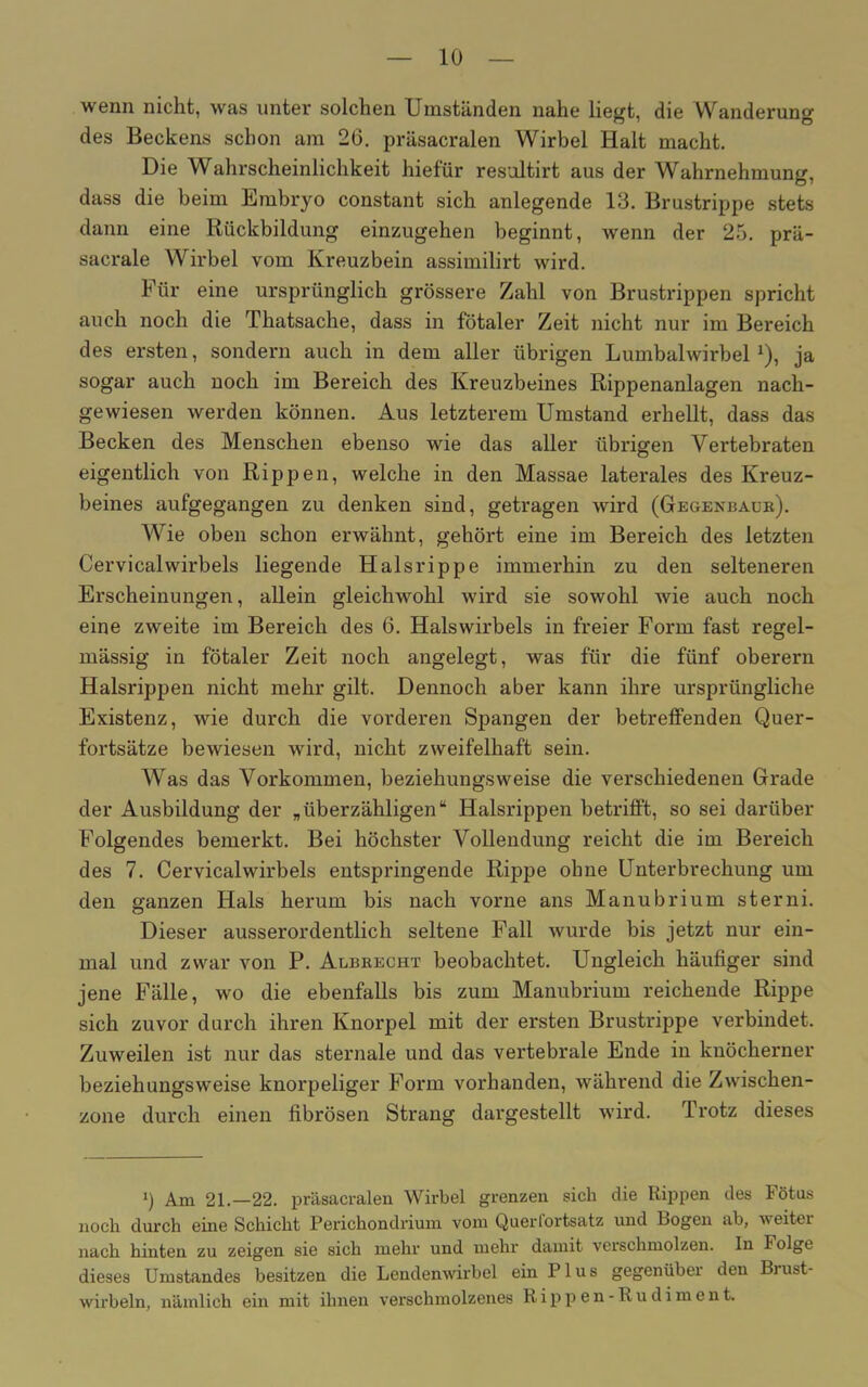 wenn nicht, was unter solchen Umständen nahe liegt, die Wanderung des Beckens schon am 26. präsacralen Wirbel Halt macht. Die Wahrscheinlichkeit hiefür resultirt aus der Wahrnehmung, dass die beim Embryo constant sich anlegende 13. Brustrippe stets dann eine Rückbildung einzugehen beginnt, wenn der 25. prä- sacrale Wirbel vom Kreuzbein assimilirt wird. Für eine ursprünglich grössere Zahl von Brustrippen spricht auch noch die Thatsache, dass in fötaler Zeit nicht nur im Bereich des ersten, sondern auch in dem aller übrigen Lumbalwirbel1), ja sogar auch noch im Bereich des Kreuzbeines Rippenanlagen nach- gewiesen werden können. Aus letzterem Umstand erhellt, dass das Becken des Menschen ebenso wie das aller übrigen Vertebraten eigentlich von Rippen, welche in den Massae laterales des Kreuz- beines aufgegangen zu denken sind, getragen wird (Gegenbaur). Wie oben schon erwähnt, gehört eine im Bereich des letzten Cervicalwirbels liegende Halsrippe immerhin zu den selteneren Erscheinungen, allein gleichwohl wird sie sowohl wie auch noch eine zweite im Bereich des 6. Halswirbels in freier Form fast regel- mässig in fötaler Zeit noch angelegt, was für die fünf oberem Halsrippen nicht mehr gilt. Dennoch aber kann ihre ursprüngliche Existenz, wie durch die vorderen Spangen der betreffenden Quer- fortsätze bewiesen wird, nicht zweifelhaft sein. Was das Vorkommen, beziehungsweise die verschiedenen Grade der Ausbildung der „überzähligen“ Halsrippen betrifft, so sei darüber Folgendes bemerkt. Bei höchster Vollendung reicht die im Bereich des 7. Cervicalwirbels entspringende Rippe ohne Unterbrechung um den ganzen Hals herum bis nach vorne ans Manubrium sterni. Dieser ausserordentlich seltene Fall wurde bis jetzt nur ein- mal und zwar von P. Agbrecht beobachtet. Ungleich häufiger sind jene Fälle, wo die ebenfalls bis zum Manubrium reichende Rippe sich zuvor durch ihren Knorpel mit der ersten Brustrippe verbindet. Zuweilen ist nur das sternale und das vertebrale Ende in knöcherner beziehungsweise knorpeliger Form vorhanden, während die Zwischen- zone durch einen fibrösen Strang dargestellt wird. Trotz dieses i) Am 21.—22. präsacralen Wirbel grenzen sich die Rippen des Fötus noch durch eine Schicht Perichondrium vom Querfortsatz und Bogen ab, weiter nach hinten zu zeigen sie sich mehr und mehr damit verschmolzen. In Folge dieses Umstandes besitzen die Lendenwirbel ein Plus gegenüber den Biust- wirbeln, nämlich ein mit ihnen verschmolzenes Rippen-Rudiment.