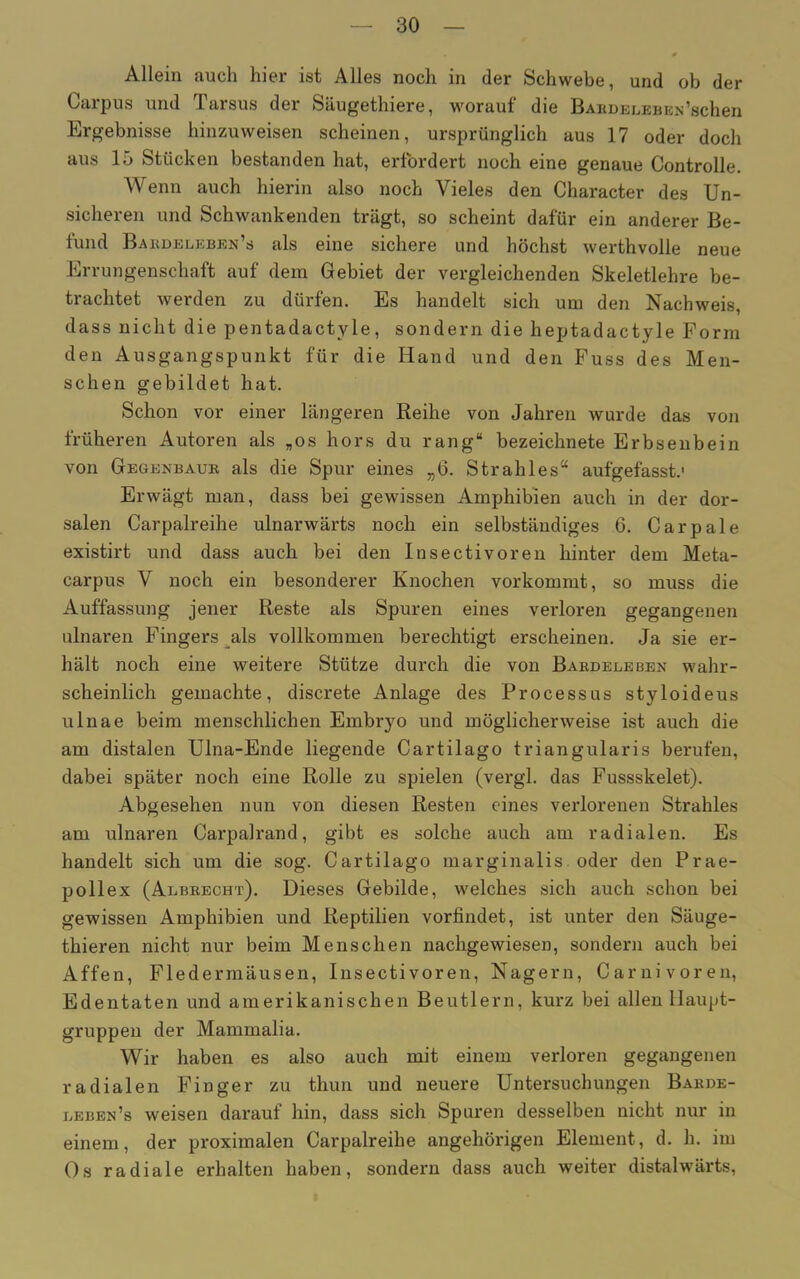 Allein auch hier ist Alles noch in der Schwebe, und ob der Carpus und Tarsus der Säugethiere, worauf die Bardeleben’schen Ergebnisse hinzuweisen scheinen, ursprünglich aus 17 oder doch aus 15 Stücken bestanden hat, erfordert noch eine genaue Controlle. Wenn auch hierin also noch Vieles den Character des Un- sicheren und Schwankenden trägt, so scheint dafür ein anderer Be- fund Bardeleben’s als eine sichere und höchst werthvolle neue Errungenschaft auf dem Gebiet der vergleichenden Skeletlehre be- trachtet werden zu dürfen. Es handelt sich um den Nachweis, dass nicht die pentadactyle, sondern die heptadactyle Form den Ausgangspunkt für die Hand und den Fuss des Men- schen gebildet hat. Schon vor einer längeren Reihe von Jahren wurde das von früheren Autoren als „os hors du rang“ bezeichnete Erbsenbein von Gegenbaur als die Spur eines „6. Strahles“ aufgefasst.1 Erwägt man, dass bei gewissen Amphibien auch in der dor- salen Carpalreihe ulnarwärts noch ein selbständiges 6. Car pale existirt und dass auch bei den Insectivoren hinter dem Meta- carpus V noch ein besonderer Knochen vorkommt, so muss die Auffassung jener Reste als Spuren eines verloren gegangenen ulnaren Fingers als vollkommen berechtigt erscheinen. Ja sie er- hält noch eine weitere Stütze durch die von Bardeleben wahr- scheinlich gemachte, discrete Anlage des Processus styloideus ulnae beim menschlichen Embryo und möglicherweise ist auch die am distalen Ulna-Ende liegende Cartilago triangularis berufen, dabei später noch eine Rolle zu spielen (vergl. das Fussskelet). Abgesehen nun von diesen Resten eines verlorenen Strahles am ulnaren Carpalrand, gibt es solche auch am radialen. Es handelt sich um die sog. Cartilago marginalis oder den Prae- pollex (Albrecht). Dieses Gebilde, welches sich auch schon bei gewissen Amphibien und Reptilien vorfindet, ist unter den Säuge- thieren nicht nur beim Menschen nachgewiesen, sondern auch bei Affen, Fledermäusen, Insectivoren, Nagern, Carnivoren, Edentaten und amerikanischen Beutlern, kurz bei allen Haupt- gruppen der Mammalia. Wir haben es also auch mit einem verloren gegangenen radialen Finger zu thun und neuere Untersuchungen Barde- leben’s weisen darauf hin, dass sich Spuren desselben nicht nur in einem, der proximalen Carpalreihe angeliörigen Element, d. h. im Os radiale erhalten haben, sondern dass auch weiter distalwärts,